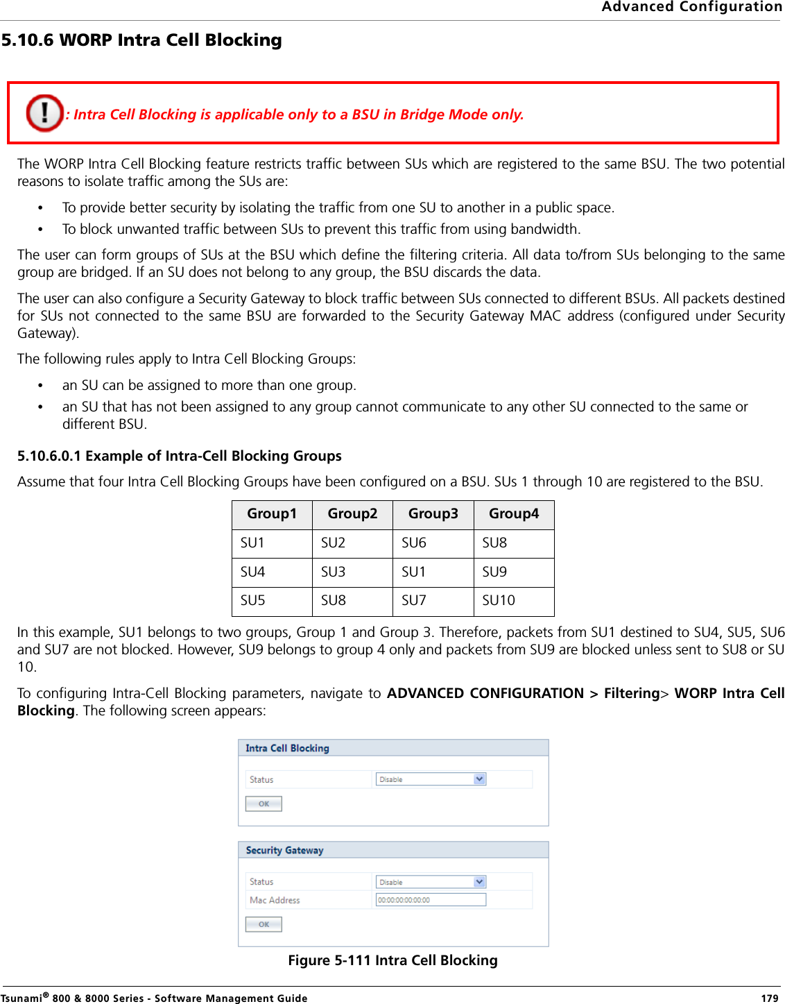 Advanced ConfigurationTsunami® 800 &amp; 8000 Series - Software Management Guide  1795.10.6 WORP Intra Cell BlockingThe WORP Intra Cell Blocking feature restricts traffic between SUs which are registered to the same BSU. The two potentialreasons to isolate traffic among the SUs are:•To provide better security by isolating the traffic from one SU to another in a public space.•To block unwanted traffic between SUs to prevent this traffic from using bandwidth.The user can form groups of SUs at the BSU which define the filtering criteria. All data to/from SUs belonging to the samegroup are bridged. If an SU does not belong to any group, the BSU discards the data.The user can also configure a Security Gateway to block traffic between SUs connected to different BSUs. All packets destinedfor SUs not connected to the same BSU are forwarded to the Security Gateway MAC address (configured under SecurityGateway).The following rules apply to Intra Cell Blocking Groups:•an SU can be assigned to more than one group.•an SU that has not been assigned to any group cannot communicate to any other SU connected to the same or different BSU.5.10.6.0.1 Example of Intra-Cell Blocking GroupsAssume that four Intra Cell Blocking Groups have been configured on a BSU. SUs 1 through 10 are registered to the BSU.In this example, SU1 belongs to two groups, Group 1 and Group 3. Therefore, packets from SU1 destined to SU4, SU5, SU6and SU7 are not blocked. However, SU9 belongs to group 4 only and packets from SU9 are blocked unless sent to SU8 or SU10.To configuring Intra-Cell Blocking parameters, navigate to ADVANCED CONFIGURATION &gt; Filtering&gt; WORP Intra CellBlocking. The following screen appears:Figure 5-111 Intra Cell BlockingGroup1 Group2 Group3 Group4SU1 SU2 SU6 SU8 SU4 SU3 SU1 SU9 SU5 SU8 SU7 SU10: Intra Cell Blocking is applicable only to a BSU in Bridge Mode only.