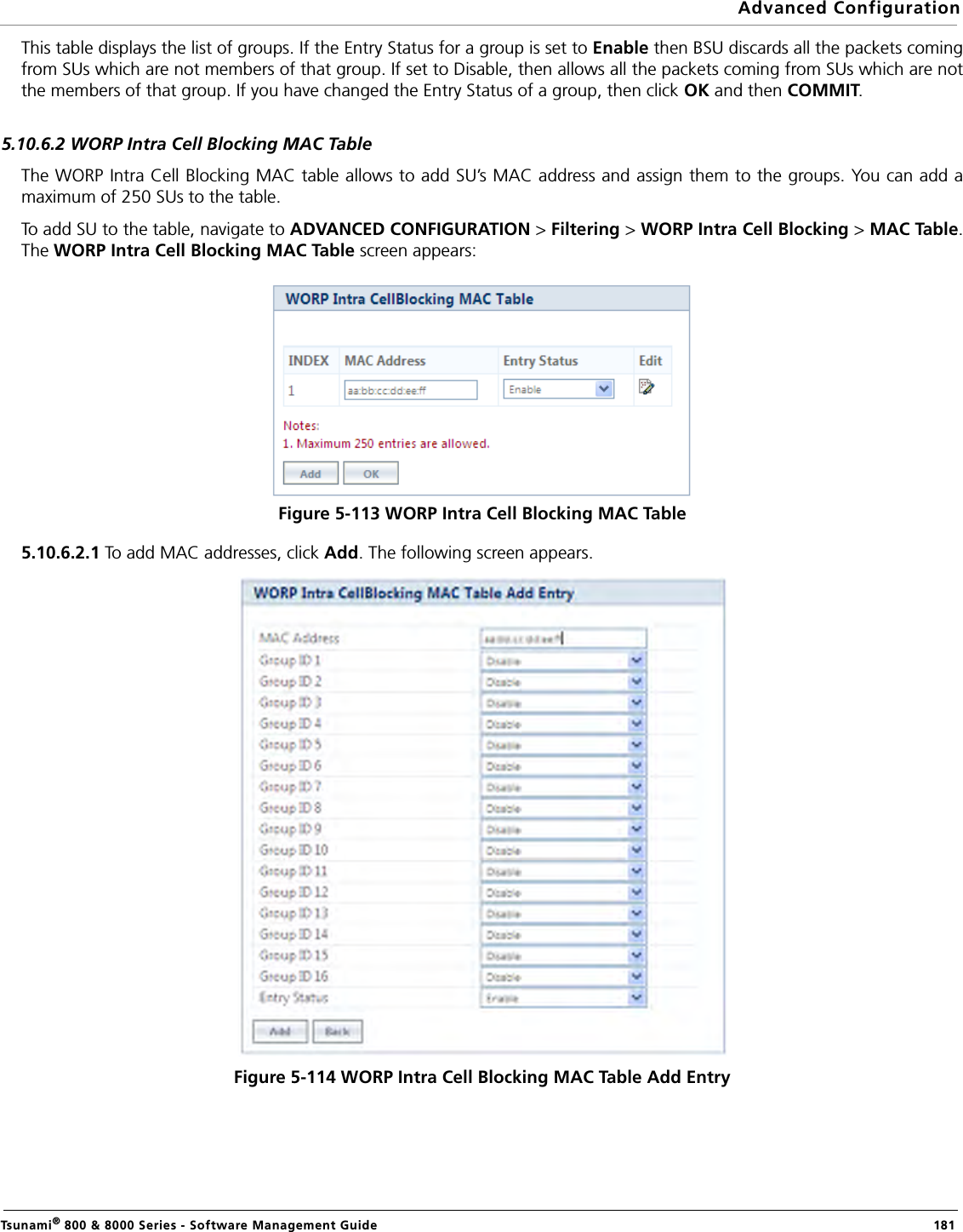 Advanced ConfigurationTsunami® 800 &amp; 8000 Series - Software Management Guide  181This table displays the list of groups. If the Entry Status for a group is set to Enable then BSU discards all the packets comingfrom SUs which are not members of that group. If set to Disable, then allows all the packets coming from SUs which are notthe members of that group. If you have changed the Entry Status of a group, then click OK and then COMMIT.5.10.6.2 WORP Intra Cell Blocking MAC TableThe WORP Intra Cell Blocking MAC table allows to add SU’s MAC address and assign them to the groups. You can add amaximum of 250 SUs to the table.To add SU to the table, navigate to ADVANCED CONFIGURATION &gt; Filtering &gt; WORP Intra Cell Blocking &gt; MAC Table.The WORP Intra Cell Blocking MAC Table screen appears:Figure 5-113 WORP Intra Cell Blocking MAC Table5.10.6.2.1 To add MAC addresses, click Add. The following screen appears.Figure 5-114 WORP Intra Cell Blocking MAC Table Add Entry