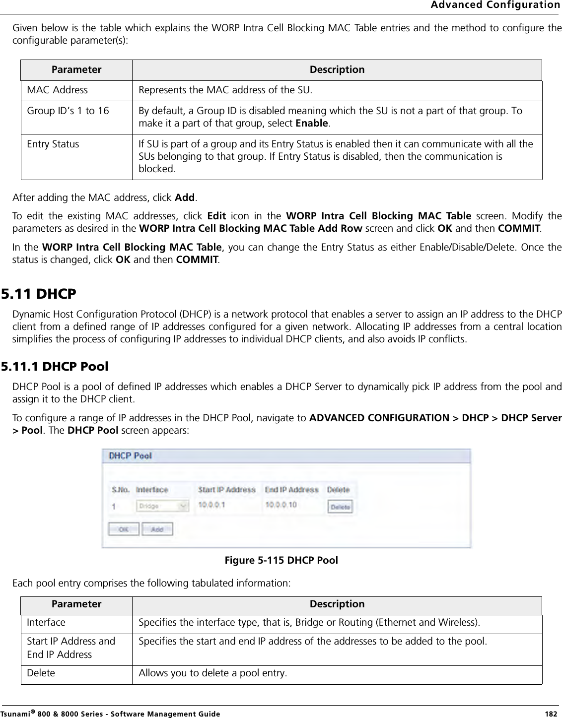 Advanced ConfigurationTsunami® 800 &amp; 8000 Series - Software Management Guide  182Given below is the table which explains the WORP Intra Cell Blocking MAC Table entries and the method to configure theconfigurable parameter(s):After adding the MAC address, click Add.To edit the existing MAC addresses, click Edit icon in the WORP Intra Cell Blocking MAC Table screen. Modify theparameters as desired in the WORP Intra Cell Blocking MAC Table Add Row screen and click OK and then COMMIT.In the WORP Intra Cell Blocking MAC Table, you can change the Entry Status as either Enable/Disable/Delete. Once thestatus is changed, click OK and then COMMIT.5.11 DHCPDynamic Host Configuration Protocol (DHCP) is a network protocol that enables a server to assign an IP address to the DHCPclient from a defined range of IP addresses configured for a given network. Allocating IP addresses from a central locationsimplifies the process of configuring IP addresses to individual DHCP clients, and also avoids IP conflicts.5.11.1 DHCP PoolDHCP Pool is a pool of defined IP addresses which enables a DHCP Server to dynamically pick IP address from the pool andassign it to the DHCP client. To configure a range of IP addresses in the DHCP Pool, navigate to ADVANCED CONFIGURATION &gt; DHCP &gt; DHCP Server&gt; Pool. The DHCP Pool screen appears: Figure 5-115 DHCP PoolEach pool entry comprises the following tabulated information: Parameter DescriptionMAC Address Represents the MAC address of the SU.Group ID’s 1 to 16 By default, a Group ID is disabled meaning which the SU is not a part of that group. To make it a part of that group, select Enable.Entry Status If SU is part of a group and its Entry Status is enabled then it can communicate with all the SUs belonging to that group. If Entry Status is disabled, then the communication is blocked.Parameter DescriptionInterface Specifies the interface type, that is, Bridge or Routing (Ethernet and Wireless).Start IP Address andEnd IP AddressSpecifies the start and end IP address of the addresses to be added to the pool.Delete Allows you to delete a pool entry.