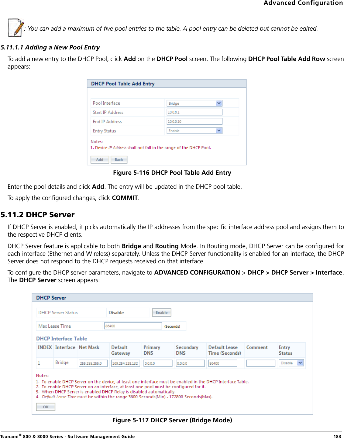 Advanced ConfigurationTsunami® 800 &amp; 8000 Series - Software Management Guide  183: You can add a maximum of five pool entries to the table. A pool entry can be deleted but cannot be edited.5.11.1.1 Adding a New Pool EntryTo add a new entry to the DHCP Pool, click Add on the DHCP Pool screen. The following DHCP Pool Table Add Row screenappears:Figure 5-116 DHCP Pool Table Add EntryEnter the pool details and click Add. The entry will be updated in the DHCP pool table. To apply the configured changes, click COMMIT.5.11.2 DHCP ServerIf DHCP Server is enabled, it picks automatically the IP addresses from the specific interface address pool and assigns them tothe respective DHCP clients. DHCP Server feature is applicable to both Bridge and Routing Mode. In Routing mode, DHCP Server can be configured foreach interface (Ethernet and Wireless) separately. Unless the DHCP Server functionality is enabled for an interface, the DHCPServer does not respond to the DHCP requests received on that interface. To configure the DHCP server parameters, navigate to ADVANCED CONFIGURATION &gt; DHCP &gt; DHCP Server &gt; Interface.The DHCP Server screen appears:Figure 5-117 DHCP Server (Bridge Mode)