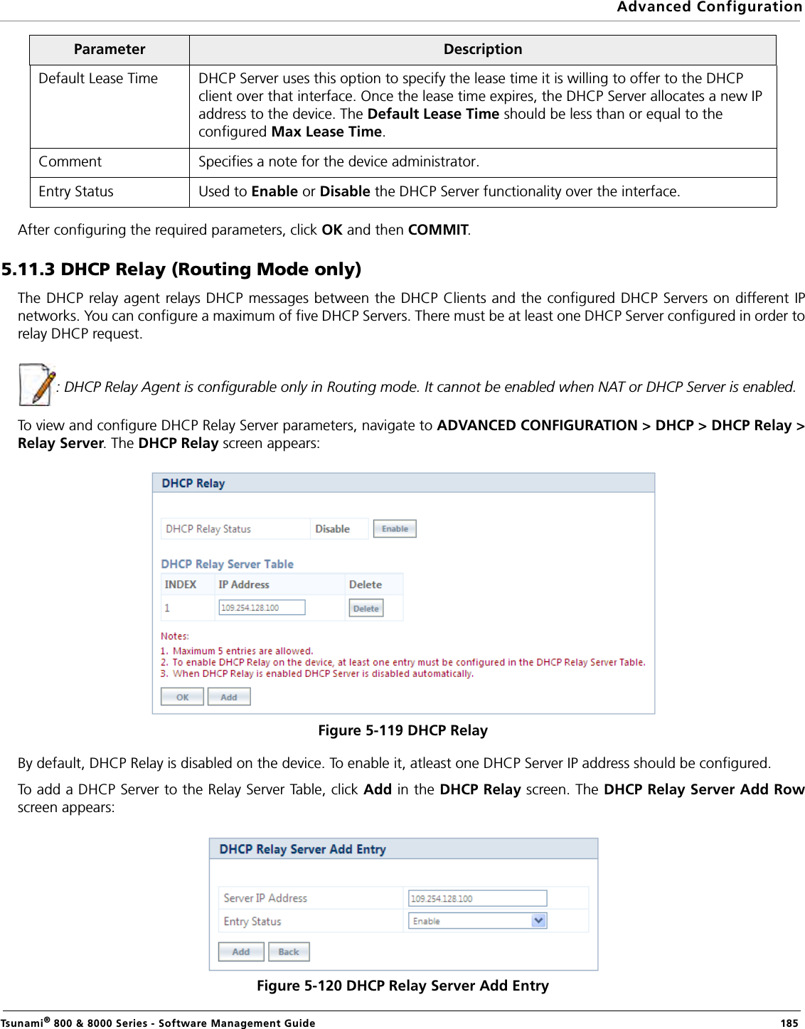 Advanced ConfigurationTsunami® 800 &amp; 8000 Series - Software Management Guide  185After configuring the required parameters, click OK and then COMMIT.5.11.3 DHCP Relay (Routing Mode only)The DHCP relay agent relays DHCP messages between the DHCP Clients and the configured DHCP Servers on different IPnetworks. You can configure a maximum of five DHCP Servers. There must be at least one DHCP Server configured in order torelay DHCP request.: DHCP Relay Agent is configurable only in Routing mode. It cannot be enabled when NAT or DHCP Server is enabled. To view and configure DHCP Relay Server parameters, navigate to ADVANCED CONFIGURATION &gt; DHCP &gt; DHCP Relay &gt;Relay Server. The DHCP Relay screen appears:Figure 5-119 DHCP RelayBy default, DHCP Relay is disabled on the device. To enable it, atleast one DHCP Server IP address should be configured.To add a DHCP Server to the Relay Server Table, click Add in the DHCP Relay screen. The DHCP Relay Server Add Rowscreen appears:Figure 5-120 DHCP Relay Server Add EntryDefault Lease Time DHCP Server uses this option to specify the lease time it is willing to offer to the DHCP client over that interface. Once the lease time expires, the DHCP Server allocates a new IP address to the device. The Default Lease Time should be less than or equal to the configured Max Lease Time.Comment Specifies a note for the device administrator.Entry Status Used to Enable or Disable the DHCP Server functionality over the interface.Parameter Description