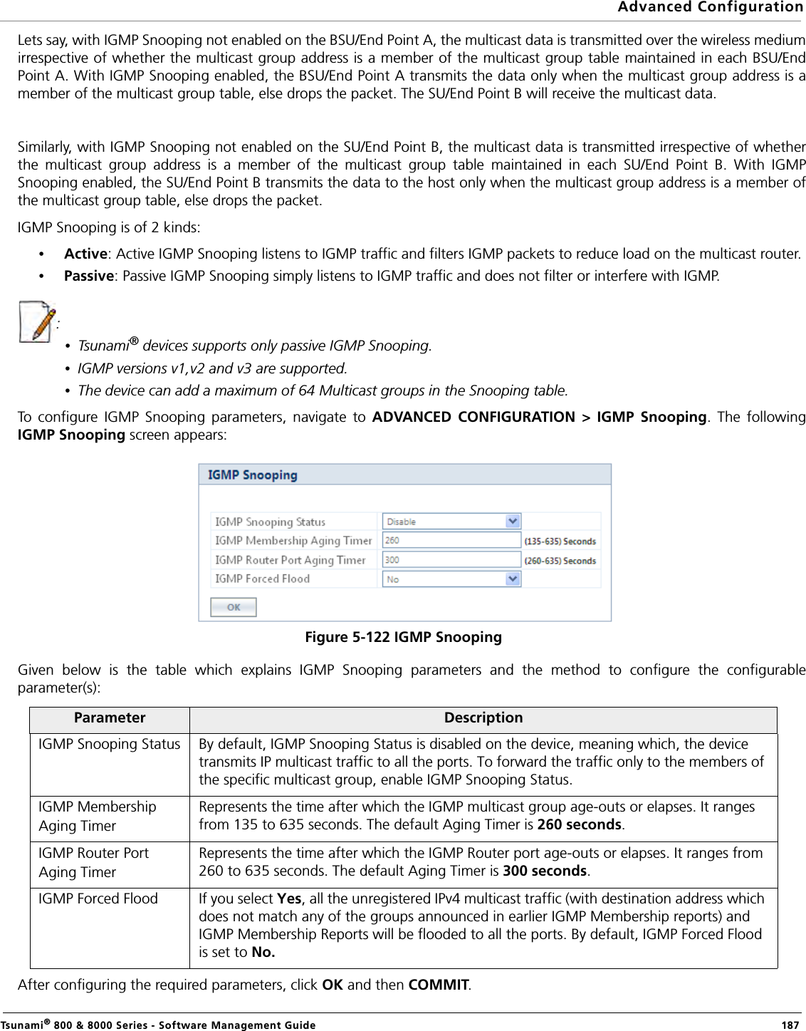 Advanced ConfigurationTsunami® 800 &amp; 8000 Series - Software Management Guide  187Lets say, with IGMP Snooping not enabled on the BSU/End Point A, the multicast data is transmitted over the wireless mediumirrespective of whether the multicast group address is a member of the multicast group table maintained in each BSU/EndPoint A. With IGMP Snooping enabled, the BSU/End Point A transmits the data only when the multicast group address is amember of the multicast group table, else drops the packet. The SU/End Point B will receive the multicast data. Similarly, with IGMP Snooping not enabled on the SU/End Point B, the multicast data is transmitted irrespective of whetherthe multicast group address is a member of the multicast group table maintained in each SU/End Point B. With IGMPSnooping enabled, the SU/End Point B transmits the data to the host only when the multicast group address is a member ofthe multicast group table, else drops the packet. IGMP Snooping is of 2 kinds:•Active: Active IGMP Snooping listens to IGMP traffic and filters IGMP packets to reduce load on the multicast router.•Passive: Passive IGMP Snooping simply listens to IGMP traffic and does not filter or interfere with IGMP. : •Tsunami® devices supports only passive IGMP Snooping.•IGMP versions v1,v2 and v3 are supported.•The device can add a maximum of 64 Multicast groups in the Snooping table.To configure IGMP Snooping parameters, navigate to ADVANCED CONFIGURATION &gt; IGMP Snooping. The followingIGMP Snooping screen appears:Figure 5-122 IGMP SnoopingGiven below is the table which explains IGMP Snooping parameters and the method to configure the configurableparameter(s):After configuring the required parameters, click OK and then COMMIT.Parameter DescriptionIGMP Snooping Status By default, IGMP Snooping Status is disabled on the device, meaning which, the device transmits IP multicast traffic to all the ports. To forward the traffic only to the members of the specific multicast group, enable IGMP Snooping Status.IGMP Membership Aging TimerRepresents the time after which the IGMP multicast group age-outs or elapses. It ranges from 135 to 635 seconds. The default Aging Timer is 260 seconds.IGMP Router Port Aging TimerRepresents the time after which the IGMP Router port age-outs or elapses. It ranges from 260 to 635 seconds. The default Aging Timer is 300 seconds.IGMP Forced Flood If you select Yes, all the unregistered IPv4 multicast traffic (with destination address which does not match any of the groups announced in earlier IGMP Membership reports) and IGMP Membership Reports will be flooded to all the ports. By default, IGMP Forced Flood is set to No.