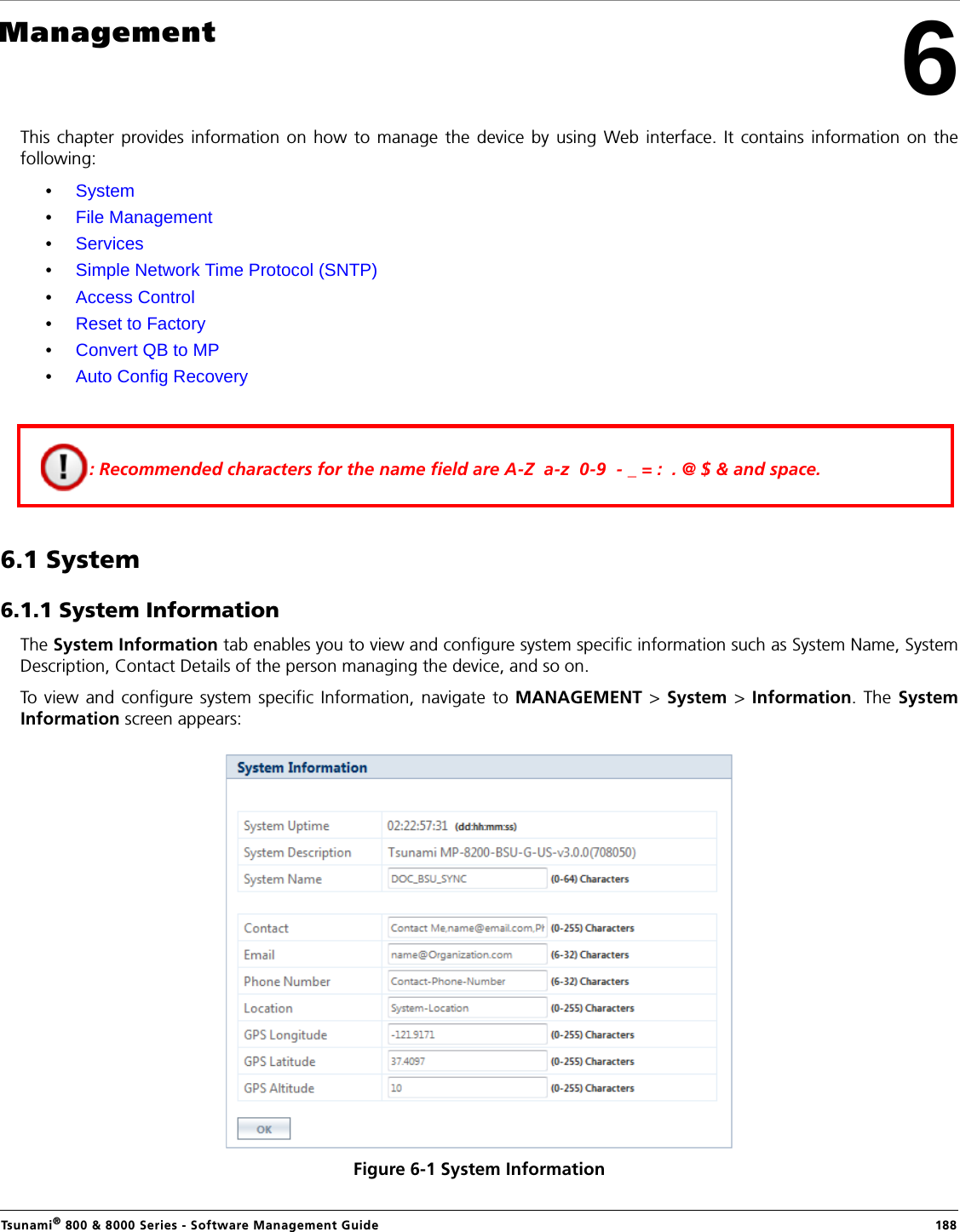 Tsunami® 800 &amp; 8000 Series - Software Management Guide  1886ManagementThis chapter provides information on how to manage the device by using Web interface. It contains information on thefollowing:•System•File Management•Services•Simple Network Time Protocol (SNTP)•Access Control•Reset to Factory•Convert QB to MP•Auto Config Recovery6.1 System 6.1.1 System InformationThe System Information tab enables you to view and configure system specific information such as System Name, SystemDescription, Contact Details of the person managing the device, and so on.To view and configure system specific Information, navigate to MANAGEMENT &gt; System &gt; Information. The SystemInformation screen appears:Figure 6-1 System Information: Recommended characters for the name field are A-Z  a-z  0-9  - _ = :  . @ $ &amp; and space.