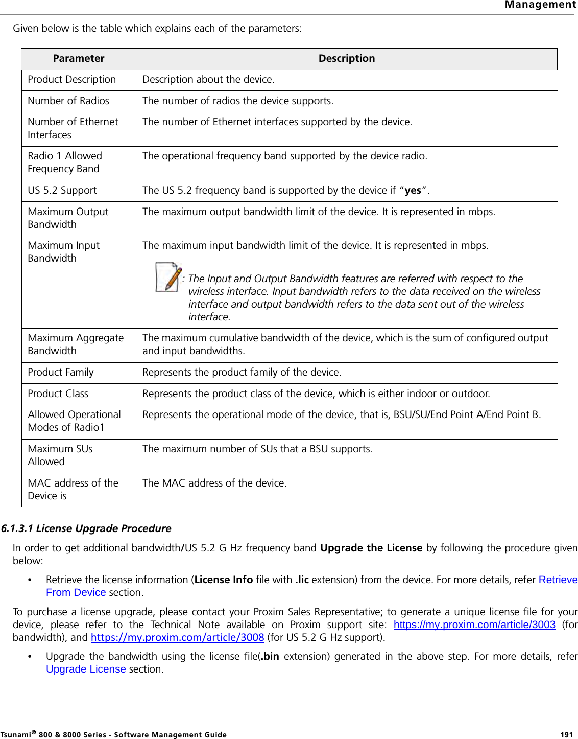 ManagementTsunami® 800 &amp; 8000 Series - Software Management Guide  191Given below is the table which explains each of the parameters:6.1.3.1 License Upgrade ProcedureIn order to get additional bandwidth/US 5.2 G Hz frequency band Upgrade the License by following the procedure givenbelow:•Retrieve the license information (License Info file with .lic extension) from the device. For more details, refer RetrieveFrom Device section.To purchase a license upgrade, please contact your Proxim Sales Representative; to generate a unique license file for yourdevice, please refer to the Technical Note available on Proxim support site: https://my.proxim.com/article/3003 (forbandwidth), and https://my.proxim.com/article/3008 (for US 5.2 G Hz support).•Upgrade the bandwidth using the license file(.bin extension) generated in the above step. For more details, referUpgrade License section.Parameter DescriptionProduct Description Description about the device.Number of Radios The number of radios the device supports.Number of Ethernet InterfacesThe number of Ethernet interfaces supported by the device.Radio 1 Allowed Frequency BandThe operational frequency band supported by the device radio.US 5.2 Support The US 5.2 frequency band is supported by the device if “yes”.Maximum Output BandwidthThe maximum output bandwidth limit of the device. It is represented in mbps.Maximum Input BandwidthThe maximum input bandwidth limit of the device. It is represented in mbps.: The Input and Output Bandwidth features are referred with respect to the wireless interface. Input bandwidth refers to the data received on the wireless interface and output bandwidth refers to the data sent out of the wireless interface.Maximum Aggregate BandwidthThe maximum cumulative bandwidth of the device, which is the sum of configured output and input bandwidths.Product Family Represents the product family of the device.Product Class Represents the product class of the device, which is either indoor or outdoor.Allowed Operational Modes of Radio1Represents the operational mode of the device, that is, BSU/SU/End Point A/End Point B.Maximum SUs AllowedThe maximum number of SUs that a BSU supports.MAC address of the Device is The MAC address of the device.