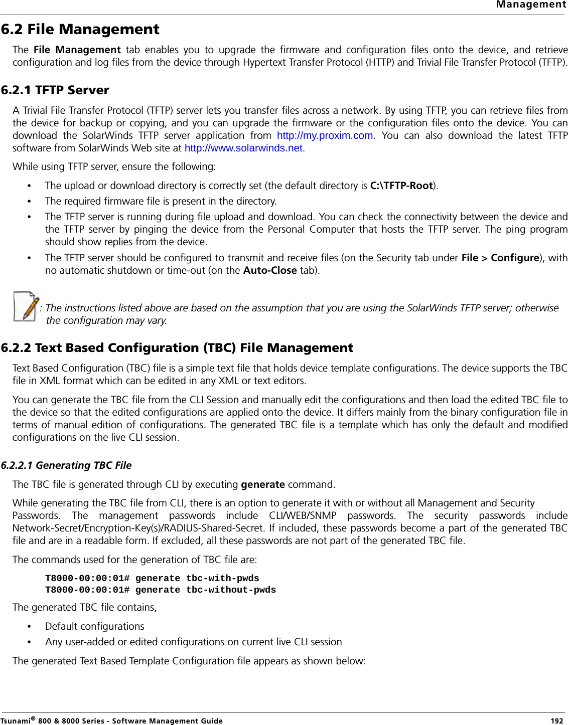 ManagementTsunami® 800 &amp; 8000 Series - Software Management Guide  1926.2 File ManagementThe  File Management tab enables you to upgrade the firmware and configuration files onto the device, and retrieveconfiguration and log files from the device through Hypertext Transfer Protocol (HTTP) and Trivial File Transfer Protocol (TFTP).6.2.1 TFTP ServerA Trivial File Transfer Protocol (TFTP) server lets you transfer files across a network. By using TFTP, you can retrieve files fromthe device for backup or copying, and you can upgrade the firmware or the configuration files onto the device. You candownload the SolarWinds TFTP server application from http://my.proxim.com. You can also download the latest TFTPsoftware from SolarWinds Web site at http://www.solarwinds.net. While using TFTP server, ensure the following:•The upload or download directory is correctly set (the default directory is C:\TFTP-Root).•The required firmware file is present in the directory.•The TFTP server is running during file upload and download. You can check the connectivity between the device andthe TFTP server by pinging the device from the Personal Computer that hosts the TFTP server. The ping programshould show replies from the device.•The TFTP server should be configured to transmit and receive files (on the Security tab under File &gt; Configure), withno automatic shutdown or time-out (on the Auto-Close tab).: The instructions listed above are based on the assumption that you are using the SolarWinds TFTP server; otherwise the configuration may vary.6.2.2 Text Based Configuration (TBC) File ManagementText Based Configuration (TBC) file is a simple text file that holds device template configurations. The device supports the TBCfile in XML format which can be edited in any XML or text editors. You can generate the TBC file from the CLI Session and manually edit the configurations and then load the edited TBC file tothe device so that the edited configurations are applied onto the device. It differs mainly from the binary configuration file interms of manual edition of configurations. The generated TBC file is a template which has only the default and modifiedconfigurations on the live CLI session.6.2.2.1 Generating TBC FileThe TBC file is generated through CLI by executing generate command.While generating the TBC file from CLI, there is an option to generate it with or without all Management and Security Passwords. The management passwords include CLI/WEB/SNMP passwords. The security passwords includeNetwork-Secret/Encryption-Key(s)/RADIUS-Shared-Secret. If included, these passwords become a part of the generated TBCfile and are in a readable form. If excluded, all these passwords are not part of the generated TBC file.The commands used for the generation of TBC file are:T8000-00:00:01# generate tbc-with-pwdsT8000-00:00:01# generate tbc-without-pwdsThe generated TBC file contains,•Default configurations•Any user-added or edited configurations on current live CLI sessionThe generated Text Based Template Configuration file appears as shown below: