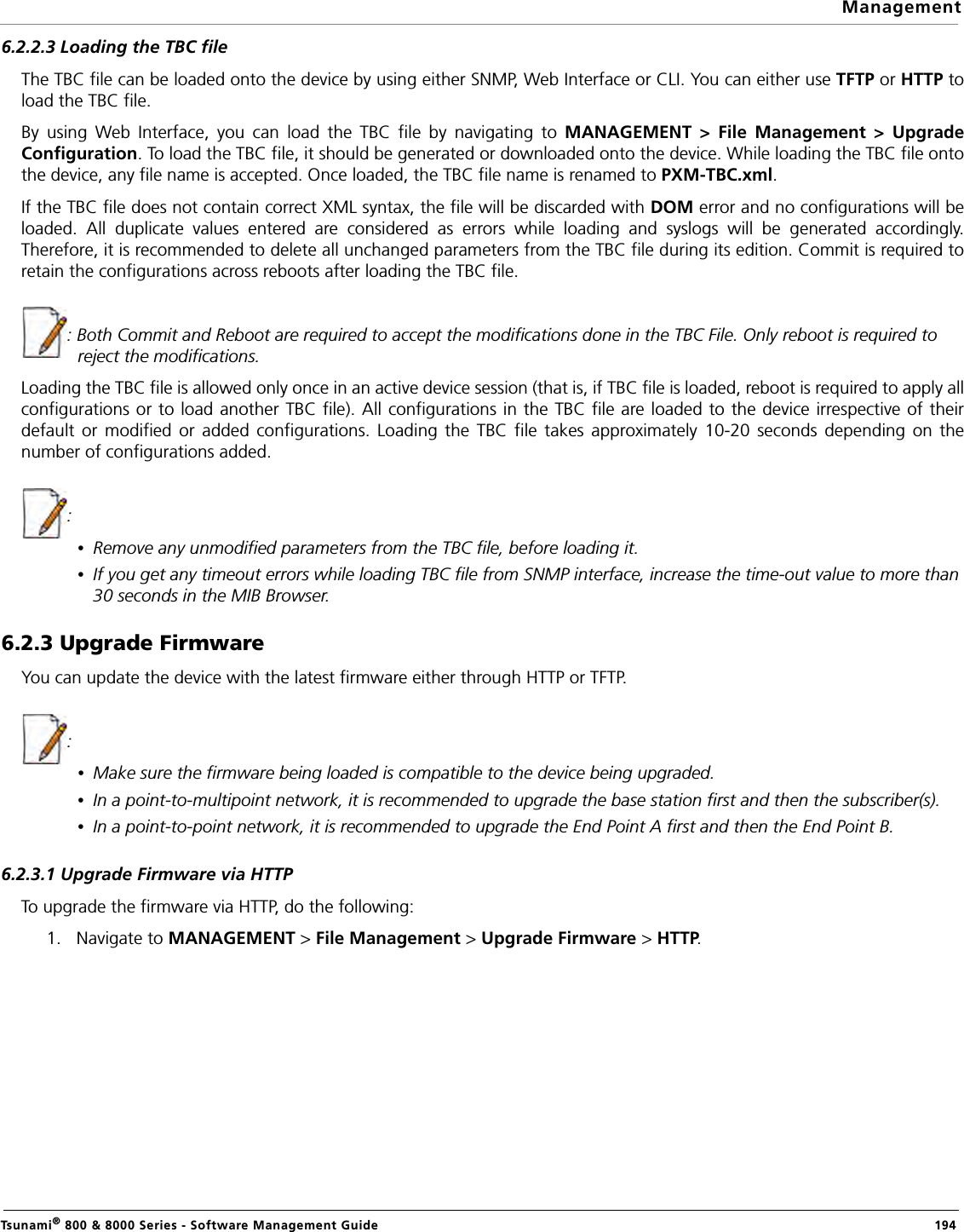 ManagementTsunami® 800 &amp; 8000 Series - Software Management Guide  1946.2.2.3 Loading the TBC fileThe TBC file can be loaded onto the device by using either SNMP, Web Interface or CLI. You can either use TFTP or HTTP toload the TBC file.By using Web Interface, you can load the TBC file by navigating to MANAGEMENT &gt; File Management &gt; UpgradeConfiguration. To load the TBC file, it should be generated or downloaded onto the device. While loading the TBC file ontothe device, any file name is accepted. Once loaded, the TBC file name is renamed to PXM-TBC.xml.If the TBC file does not contain correct XML syntax, the file will be discarded with DOM error and no configurations will beloaded. All duplicate values entered are considered as errors while loading and syslogs will be generated accordingly.Therefore, it is recommended to delete all unchanged parameters from the TBC file during its edition. Commit is required toretain the configurations across reboots after loading the TBC file.: Both Commit and Reboot are required to accept the modifications done in the TBC File. Only reboot is required to reject the modifications.Loading the TBC file is allowed only once in an active device session (that is, if TBC file is loaded, reboot is required to apply allconfigurations or to load another TBC file). All configurations in the TBC file are loaded to the device irrespective of theirdefault or modified or added configurations. Loading the TBC file takes approximately 10-20 seconds depending on thenumber of configurations added. : •Remove any unmodified parameters from the TBC file, before loading it.•If you get any timeout errors while loading TBC file from SNMP interface, increase the time-out value to more than 30 seconds in the MIB Browser.6.2.3 Upgrade Firmware You can update the device with the latest firmware either through HTTP or TFTP.: •Make sure the firmware being loaded is compatible to the device being upgraded.•In a point-to-multipoint network, it is recommended to upgrade the base station first and then the subscriber(s).•In a point-to-point network, it is recommended to upgrade the End Point A first and then the End Point B.6.2.3.1 Upgrade Firmware via HTTPTo upgrade the firmware via HTTP, do the following:1. Navigate to MANAGEMENT &gt; File Management &gt; Upgrade Firmware &gt; HTTP. 