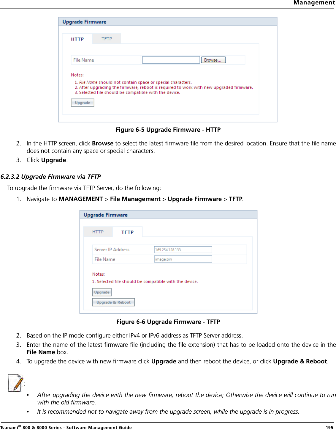 ManagementTsunami® 800 &amp; 8000 Series - Software Management Guide  195Figure 6-5 Upgrade Firmware - HTTP2. In the HTTP screen, click Browse to select the latest firmware file from the desired location. Ensure that the file namedoes not contain any space or special characters.3. Click Upgrade. 6.2.3.2 Upgrade Firmware via TFTPTo upgrade the firmware via TFTP Server, do the following:1. Navigate to MANAGEMENT &gt; File Management &gt; Upgrade Firmware &gt; TFTP. Figure 6-6 Upgrade Firmware - TFTP2. Based on the IP mode configure either IPv4 or IPv6 address as TFTP Server address.3. Enter the name of the latest firmware file (including the file extension) that has to be loaded onto the device in theFile Name box.4. To upgrade the device with new firmware click Upgrade and then reboot the device, or click Upgrade &amp; Reboot.: •After upgrading the device with the new firmware, reboot the device; Otherwise the device will continue to runwith the old firmware.•It is recommended not to navigate away from the upgrade screen, while the upgrade is in progress.
