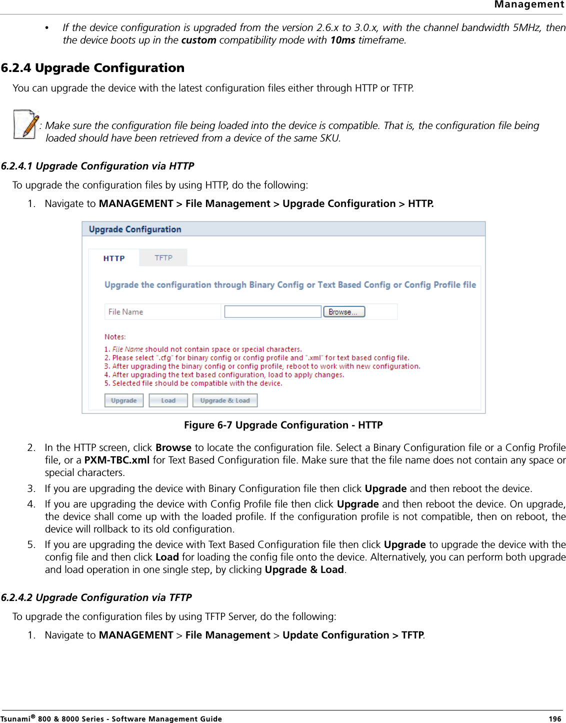 ManagementTsunami® 800 &amp; 8000 Series - Software Management Guide  196•If the device configuration is upgraded from the version 2.6.x to 3.0.x, with the channel bandwidth 5MHz, thenthe device boots up in the custom compatibility mode with 10ms timeframe.6.2.4 Upgrade Configuration You can upgrade the device with the latest configuration files either through HTTP or TFTP.: Make sure the configuration file being loaded into the device is compatible. That is, the configuration file being loaded should have been retrieved from a device of the same SKU.6.2.4.1 Upgrade Configuration via HTTPTo upgrade the configuration files by using HTTP, do the following:1. Navigate to MANAGEMENT &gt; File Management &gt; Upgrade Configuration &gt; HTTP.Figure 6-7 Upgrade Configuration - HTTP2. In the HTTP screen, click Browse to locate the configuration file. Select a Binary Configuration file or a Config Profilefile, or a PXM-TBC.xml for Text Based Configuration file. Make sure that the file name does not contain any space orspecial characters.3. If you are upgrading the device with Binary Configuration file then click Upgrade and then reboot the device.4. If you are upgrading the device with Config Profile file then click Upgrade and then reboot the device. On upgrade,the device shall come up with the loaded profile. If the configuration profile is not compatible, then on reboot, thedevice will rollback to its old configuration.5. If you are upgrading the device with Text Based Configuration file then click Upgrade to upgrade the device with theconfig file and then click Load for loading the config file onto the device. Alternatively, you can perform both upgradeand load operation in one single step, by clicking Upgrade &amp; Load.6.2.4.2 Upgrade Configuration via TFTPTo upgrade the configuration files by using TFTP Server, do the following:1. Navigate to MANAGEMENT &gt; File Management &gt; Update Configuration &gt; TFTP. 