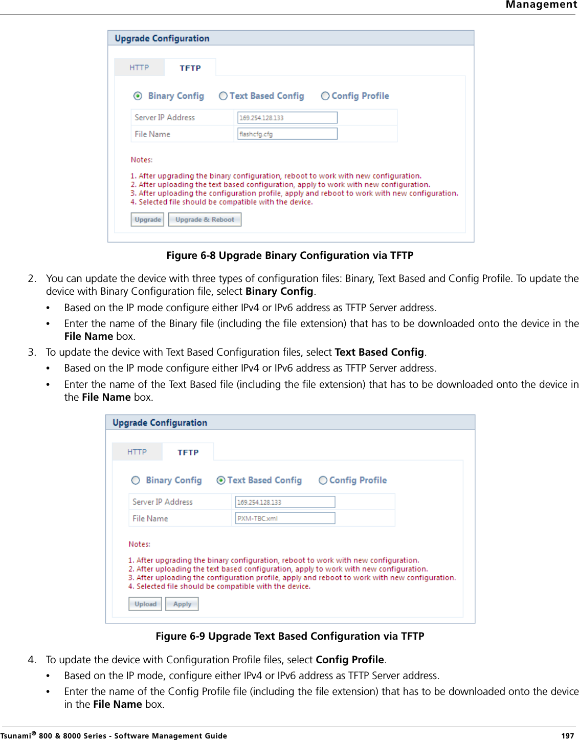 ManagementTsunami® 800 &amp; 8000 Series - Software Management Guide  197Figure 6-8 Upgrade Binary Configuration via TFTP2. You can update the device with three types of configuration files: Binary, Text Based and Config Profile. To update thedevice with Binary Configuration file, select Binary Config.•Based on the IP mode configure either IPv4 or IPv6 address as TFTP Server address. •Enter the name of the Binary file (including the file extension) that has to be downloaded onto the device in theFile Name box.3. To update the device with Text Based Configuration files, select Text Based Config.•Based on the IP mode configure either IPv4 or IPv6 address as TFTP Server address. •Enter the name of the Text Based file (including the file extension) that has to be downloaded onto the device inthe File Name box.Figure 6-9 Upgrade Text Based Configuration via TFTP4. To update the device with Configuration Profile files, select Config Profile.•Based on the IP mode, configure either IPv4 or IPv6 address as TFTP Server address.•Enter the name of the Config Profile file (including the file extension) that has to be downloaded onto the devicein the File Name box.