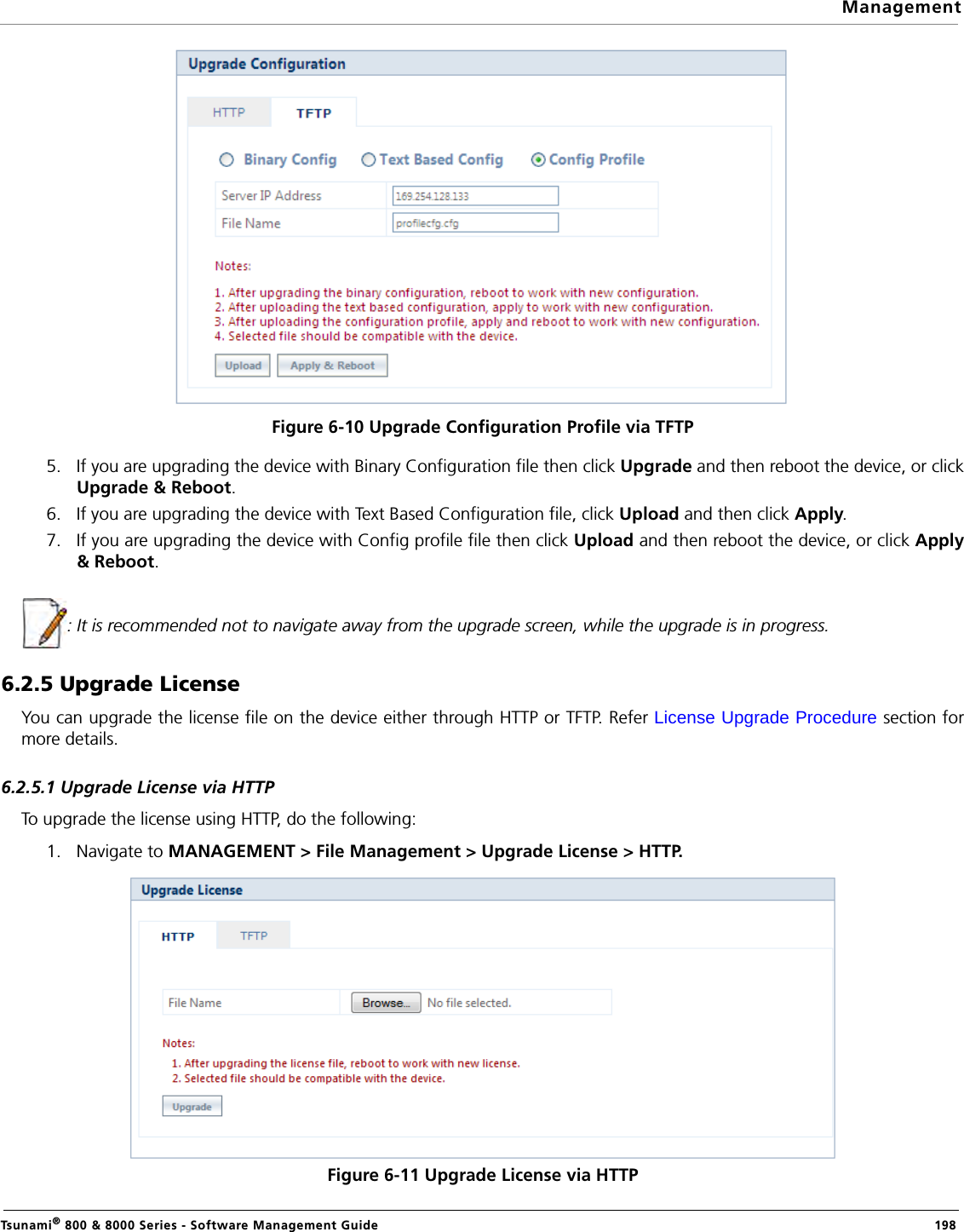 ManagementTsunami® 800 &amp; 8000 Series - Software Management Guide  198Figure 6-10 Upgrade Configuration Profile via TFTP5. If you are upgrading the device with Binary Configuration file then click Upgrade and then reboot the device, or clickUpgrade &amp; Reboot.6. If you are upgrading the device with Text Based Configuration file, click Upload and then click Apply.7. If you are upgrading the device with Config profile file then click Upload and then reboot the device, or click Apply&amp; Reboot.: It is recommended not to navigate away from the upgrade screen, while the upgrade is in progress.6.2.5 Upgrade LicenseYou can upgrade the license file on the device either through HTTP or TFTP. Refer License Upgrade Procedure section formore details.6.2.5.1 Upgrade License via HTTPTo upgrade the license using HTTP, do the following:1. Navigate to MANAGEMENT &gt; File Management &gt; Upgrade License &gt; HTTP.Figure 6-11 Upgrade License via HTTP