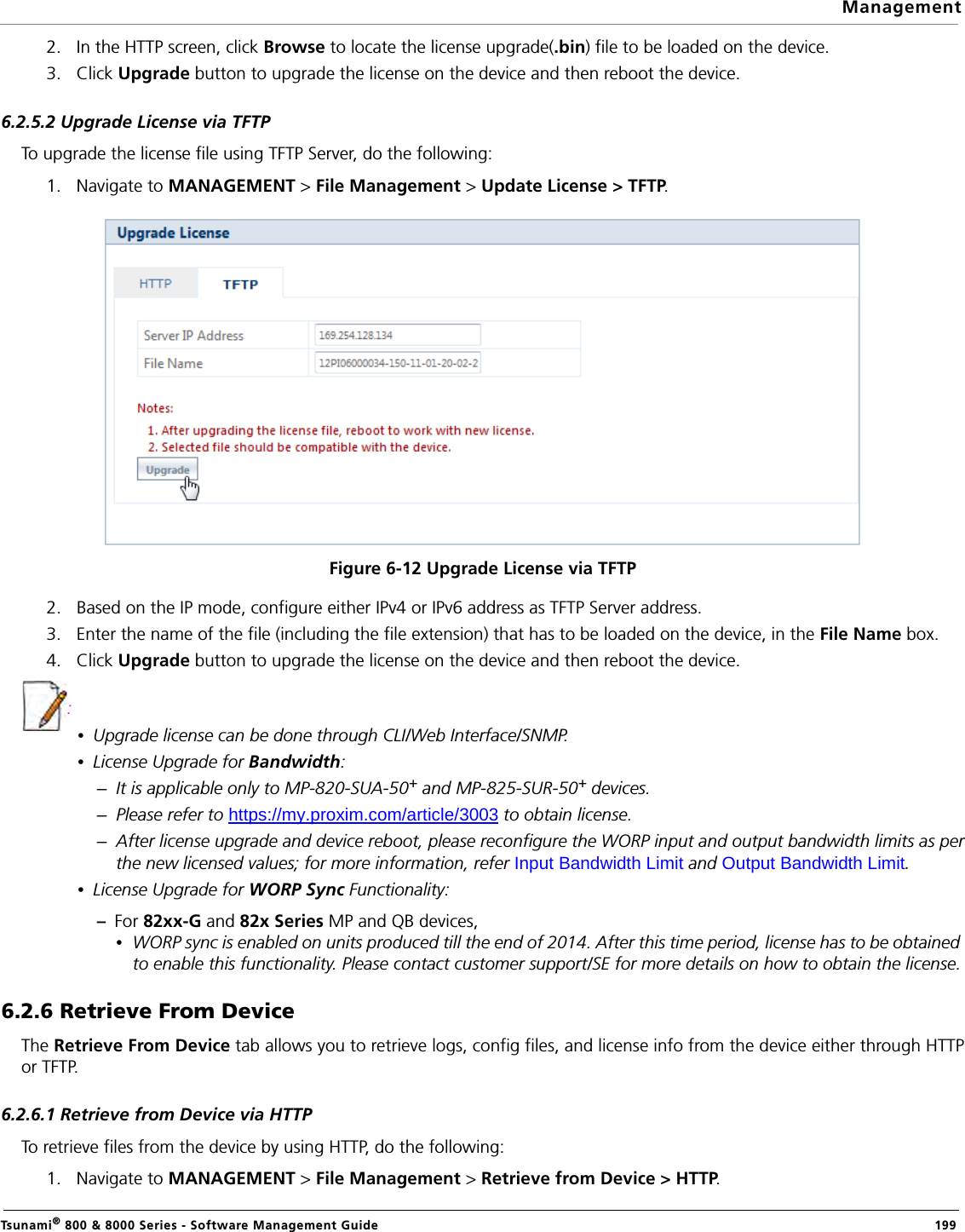 ManagementTsunami® 800 &amp; 8000 Series - Software Management Guide  1992. In the HTTP screen, click Browse to locate the license upgrade(.bin) file to be loaded on the device.3. Click Upgrade button to upgrade the license on the device and then reboot the device.6.2.5.2 Upgrade License via TFTPTo upgrade the license file using TFTP Server, do the following:1. Navigate to MANAGEMENT &gt; File Management &gt; Update License &gt; TFTP. Figure 6-12 Upgrade License via TFTP2. Based on the IP mode, configure either IPv4 or IPv6 address as TFTP Server address. 3. Enter the name of the file (including the file extension) that has to be loaded on the device, in the File Name box.4. Click Upgrade button to upgrade the license on the device and then reboot the device. :•Upgrade license can be done through CLI/Web Interface/SNMP.•License Upgrade for Bandwidth:–It is applicable only to MP-820-SUA-50+ and MP-825-SUR-50+ devices.–Please refer to https://my.proxim.com/article/3003 to obtain license.–After license upgrade and device reboot, please reconfigure the WORP input and output bandwidth limits as perthe new licensed values; for more information, refer Input Bandwidth Limit and Output Bandwidth Limit.•License Upgrade for WORP Sync Functionality:–  For 82xx-G and 82x Series MP and QB devices,•WORP sync is enabled on units produced till the end of 2014. After this time period, license has to be obtained to enable this functionality. Please contact customer support/SE for more details on how to obtain the license.6.2.6 Retrieve From DeviceThe Retrieve From Device tab allows you to retrieve logs, config files, and license info from the device either through HTTPor TFTP. 6.2.6.1 Retrieve from Device via HTTPTo retrieve files from the device by using HTTP, do the following:1. Navigate to MANAGEMENT &gt; File Management &gt; Retrieve from Device &gt; HTTP. 