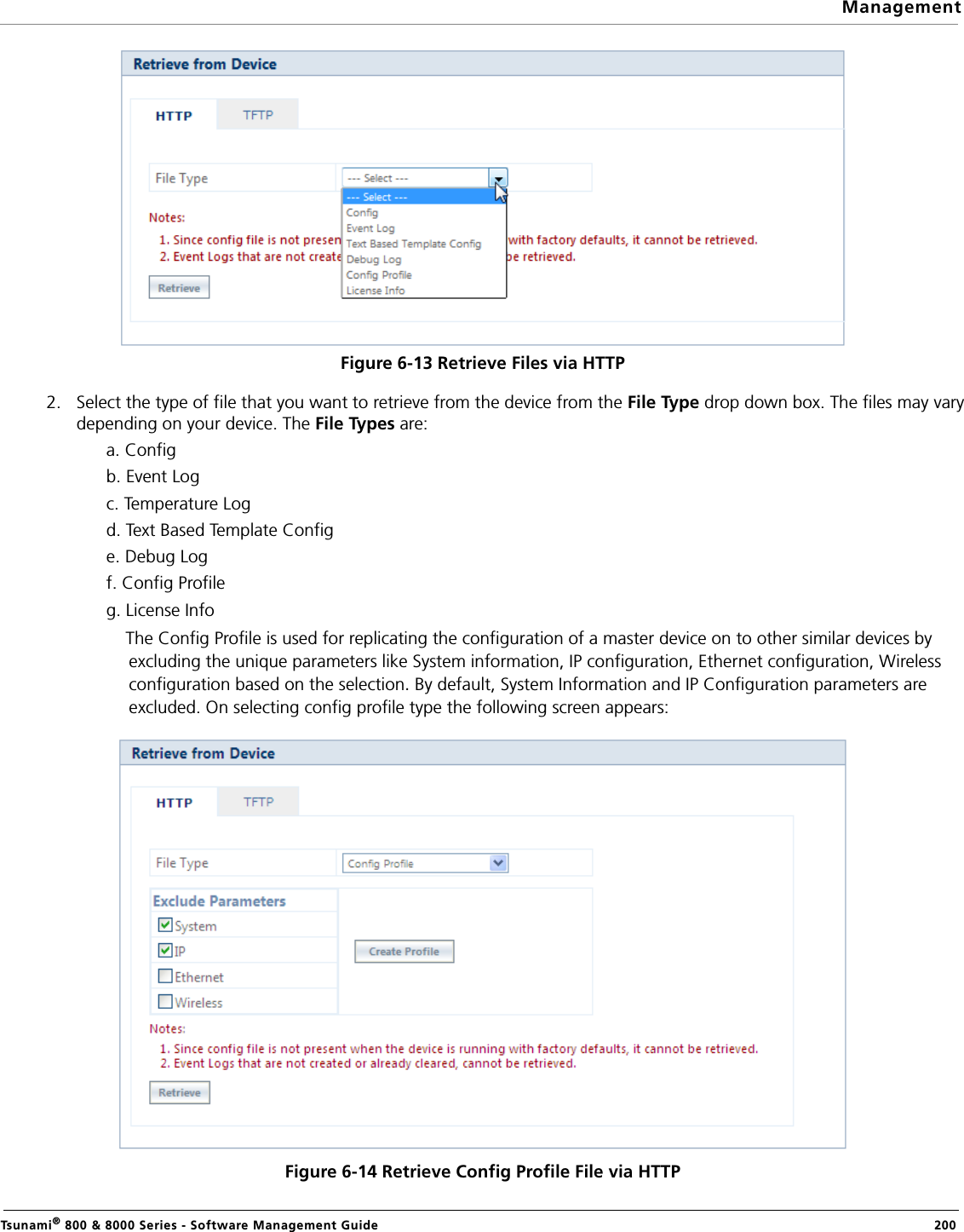 ManagementTsunami® 800 &amp; 8000 Series - Software Management Guide  200Figure 6-13 Retrieve Files via HTTP2. Select the type of file that you want to retrieve from the device from the File Type drop down box. The files may varydepending on your device. The File Types are: a. Configb. Event Logc. Temperature Logd. Text Based Template Confige. Debug Logf. Config Profileg. License InfoThe Config Profile is used for replicating the configuration of a master device on to other similar devices by excluding the unique parameters like System information, IP configuration, Ethernet configuration, Wireless configuration based on the selection. By default, System Information and IP Configuration parameters are excluded. On selecting config profile type the following screen appears:Figure 6-14 Retrieve Config Profile File via HTTP