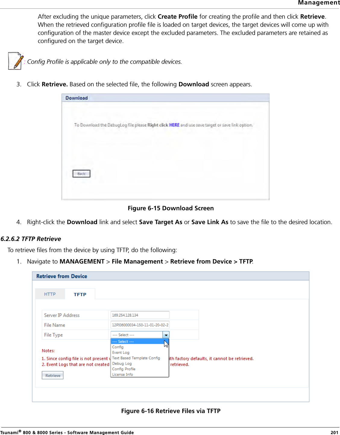 ManagementTsunami® 800 &amp; 8000 Series - Software Management Guide  201After excluding the unique parameters, click Create Profile for creating the profile and then click Retrieve. When the retrieved configuration profile file is loaded on target devices, the target devices will come up with configuration of the master device except the excluded parameters. The excluded parameters are retained as configured on the target device.: Config Profile is applicable only to the compatible devices.3. Click Retrieve. Based on the selected file, the following Download screen appears. Figure 6-15 Download Screen4. Right-click the Download link and select Save Target As or Save Link As to save the file to the desired location.6.2.6.2 TFTP RetrieveTo retrieve files from the device by using TFTP, do the following:1. Navigate to MANAGEMENT &gt; File Management &gt; Retrieve from Device &gt; TFTP. Figure 6-16 Retrieve Files via TFTP