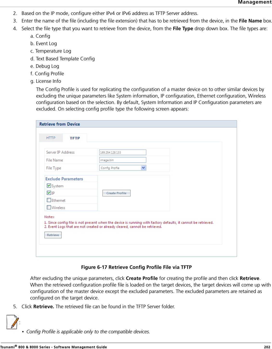 ManagementTsunami® 800 &amp; 8000 Series - Software Management Guide  2022. Based on the IP mode, configure either IPv4 or IPv6 address as TFTP Server address. 3. Enter the name of the file (including the file extension) that has to be retrieved from the device, in the File Name box.4. Select the file type that you want to retrieve from the device, from the File Type drop down box. The file types are:a. Configb. Event Logc. Temperature Logd. Text Based Template Confige. Debug Logf. Config Profileg. License InfoThe Config Profile is used for replicating the configuration of a master device on to other similar devices by excluding the unique parameters like System information, IP configuration, Ethernet configuration, Wireless configuration based on the selection. By default, System Information and IP Configuration parameters are excluded. On selecting config profile type the following screen appears:Figure 6-17 Retrieve Config Profile File via TFTPAfter excluding the unique parameters, click Create Profile for creating the profile and then click Retrieve. When the retrieved configuration profile file is loaded on the target devices, the target devices will come up with configuration of the master device except the excluded parameters. The excluded parameters are retained as configured on the target device.5. Click Retrieve. The retrieved file can be found in the TFTP Server folder.:•Config Profile is applicable only to the compatible devices.
