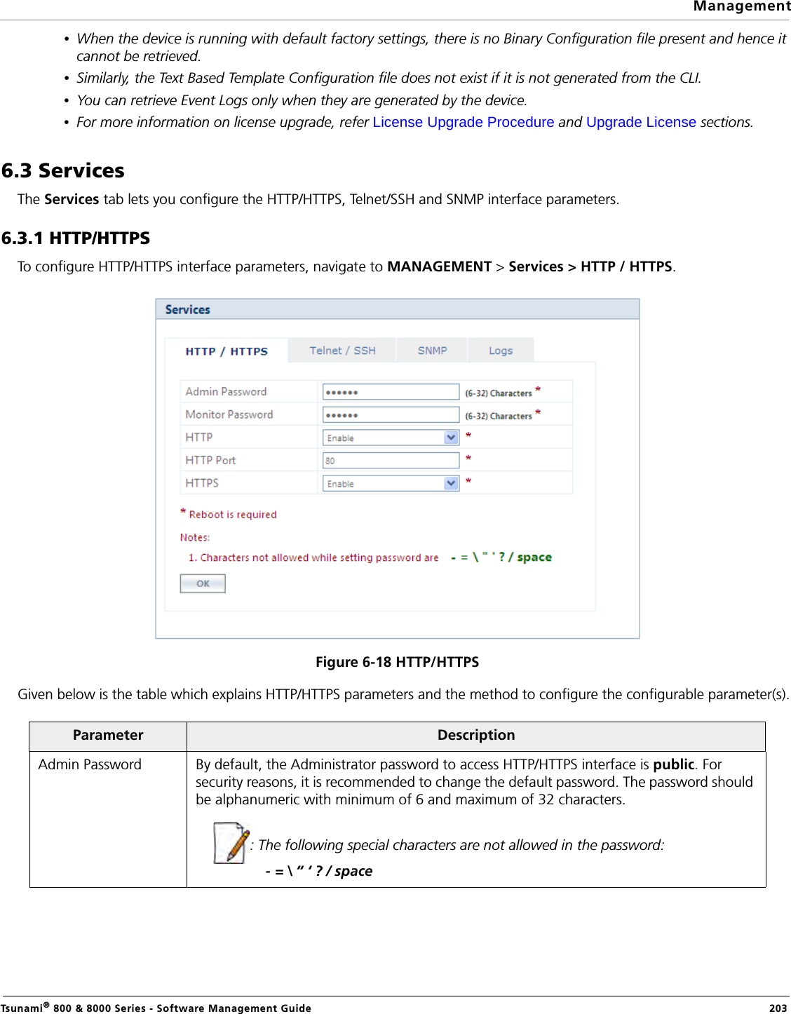 ManagementTsunami® 800 &amp; 8000 Series - Software Management Guide  203•When the device is running with default factory settings, there is no Binary Configuration file present and hence it cannot be retrieved.•Similarly, the Text Based Template Configuration file does not exist if it is not generated from the CLI.•You can retrieve Event Logs only when they are generated by the device.•For more information on license upgrade, refer License Upgrade Procedure and Upgrade License sections.6.3 ServicesThe Services tab lets you configure the HTTP/HTTPS, Telnet/SSH and SNMP interface parameters.6.3.1 HTTP/HTTPSTo configure HTTP/HTTPS interface parameters, navigate to MANAGEMENT &gt; Services &gt; HTTP / HTTPS.Figure 6-18 HTTP/HTTPS Given below is the table which explains HTTP/HTTPS parameters and the method to configure the configurable parameter(s). Parameter DescriptionAdmin Password By default, the Administrator password to access HTTP/HTTPS interface is public. For security reasons, it is recommended to change the default password. The password should be alphanumeric with minimum of 6 and maximum of 32 characters. : The following special characters are not allowed in the password:             - = \ “ ‘ ? / space