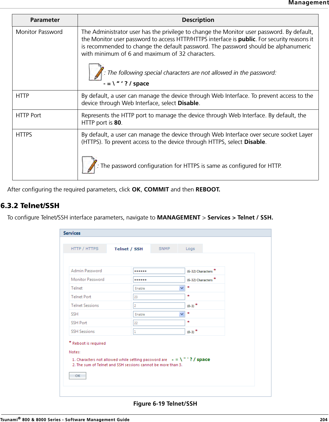 ManagementTsunami® 800 &amp; 8000 Series - Software Management Guide  204After configuring the required parameters, click OK, COMMIT and then REBOOT.6.3.2 Telnet/SSHTo configure Telnet/SSH interface parameters, navigate to MANAGEMENT &gt; Services &gt; Telnet / SSH.Figure 6-19 Telnet/SSHMonitor Password The Administrator user has the privilege to change the Monitor user password. By default, the Monitor user password to access HTTP/HTTPS interface is public. For security reasons it is recommended to change the default password. The password should be alphanumeric with minimum of 6 and maximum of 32 characters. : The following special characters are not allowed in the password:             - = \ “ ‘ ? / spaceHTTP By default, a user can manage the device through Web Interface. To prevent access to the device through Web Interface, select Disable. HTTP Port Represents the HTTP port to manage the device through Web Interface. By default, the HTTP port is 80. HTTPS By default, a user can manage the device through Web Interface over secure socket Layer (HTTPS). To prevent access to the device through HTTPS, select Disable. : The password configuration for HTTPS is same as configured for HTTP.Parameter Description