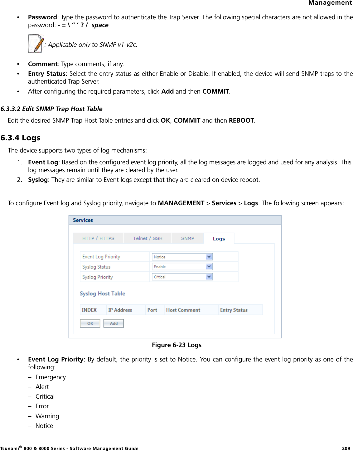ManagementTsunami® 800 &amp; 8000 Series - Software Management Guide  209•Password: Type the password to authenticate the Trap Server. The following special characters are not allowed in thepassword: - = \ “ ‘ ? /  space            : Applicable only to SNMP v1-v2c. •Comment: Type comments, if any.•Entry Status: Select the entry status as either Enable or Disable. If enabled, the device will send SNMP traps to theauthenticated Trap Server.•After configuring the required parameters, click Add and then COMMIT.6.3.3.2 Edit SNMP Trap Host TableEdit the desired SNMP Trap Host Table entries and click OK, COMMIT and then REBOOT.6.3.4 LogsThe device supports two types of log mechanisms:1. Event Log: Based on the configured event log priority, all the log messages are logged and used for any analysis. This log messages remain until they are cleared by the user.2. Syslog: They are similar to Event logs except that they are cleared on device reboot.To configure Event log and Syslog priority, navigate to MANAGEMENT &gt; Services &gt; Logs. The following screen appears:Figure 6-23 Logs•Event Log Priority: By default, the priority is set to Notice. You can configure the event log priority as one of thefollowing:–Emergency–Alert–Critical–Error–Warning–Notice