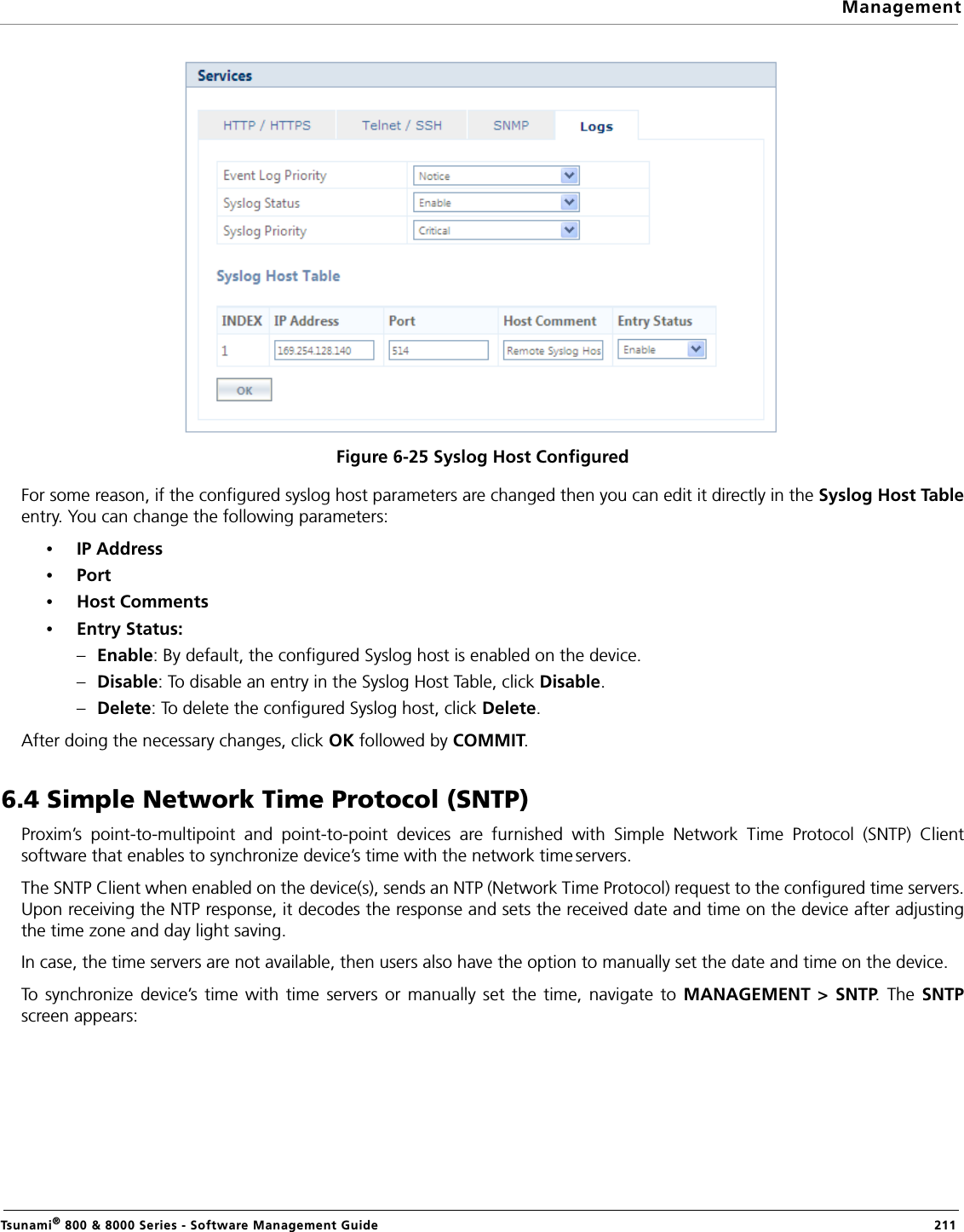ManagementTsunami® 800 &amp; 8000 Series - Software Management Guide  211Figure 6-25 Syslog Host ConfiguredFor some reason, if the configured syslog host parameters are changed then you can edit it directly in the Syslog Host Tableentry. You can change the following parameters:•IP Address•Port•Host Comments•Entry Status: –Enable: By default, the configured Syslog host is enabled on the device.–Disable: To disable an entry in the Syslog Host Table, click Disable.–Delete: To delete the configured Syslog host, click Delete.After doing the necessary changes, click OK followed by COMMIT.6.4 Simple Network Time Protocol (SNTP)Proxim’s point-to-multipoint and point-to-point devices are furnished with Simple Network Time Protocol (SNTP) Clientsoftware that enables to synchronize device’s time with the network time servers. The SNTP Client when enabled on the device(s), sends an NTP (Network Time Protocol) request to the configured time servers.Upon receiving the NTP response, it decodes the response and sets the received date and time on the device after adjustingthe time zone and day light saving.In case, the time servers are not available, then users also have the option to manually set the date and time on the device.To synchronize device’s time with time servers or manually set the time, navigate to MANAGEMENT &gt; SNTP. The SNTPscreen appears: