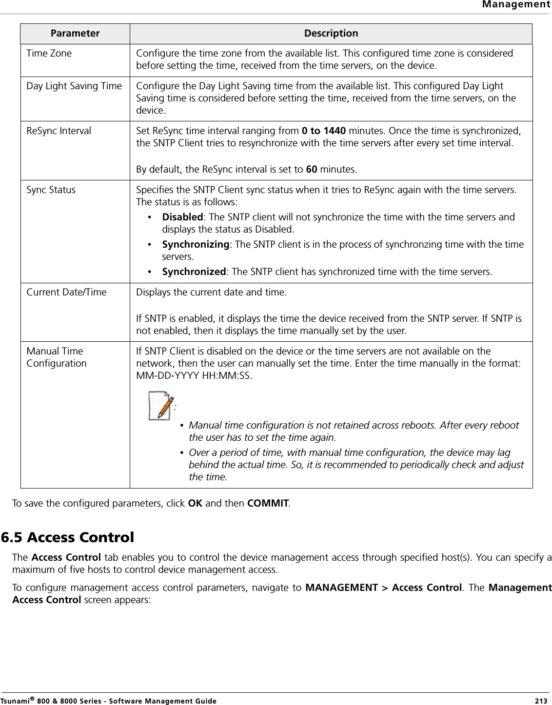 ManagementTsunami® 800 &amp; 8000 Series - Software Management Guide  213To save the configured parameters, click OK and then COMMIT.6.5 Access ControlThe Access Control tab enables you to control the device management access through specified host(s). You can specify amaximum of five hosts to control device management access.To configure management access control parameters, navigate to MANAGEMENT &gt; Access Control. The ManagementAccess Control screen appears:Time Zone Configure the time zone from the available list. This configured time zone is considered before setting the time, received from the time servers, on the device.Day Light Saving Time Configure the Day Light Saving time from the available list. This configured Day Light Saving time is considered before setting the time, received from the time servers, on the device.ReSync Interval Set ReSync time interval ranging from 0 to 1440 minutes. Once the time is synchronized, the SNTP Client tries to resynchronize with the time servers after every set time interval. By default, the ReSync interval is set to 60 minutes.Sync Status Specifies the SNTP Client sync status when it tries to ReSync again with the time servers. The status is as follows: •Disabled: The SNTP client will not synchronize the time with the time servers and displays the status as Disabled.•Synchronizing: The SNTP client is in the process of synchronzing time with the time servers. •Synchronized: The SNTP client has synchronized time with the time servers.Current Date/Time Displays the current date and time. If SNTP is enabled, it displays the time the device received from the SNTP server. If SNTP is not enabled, then it displays the time manually set by the user.Manual Time ConfigurationIf SNTP Client is disabled on the device or the time servers are not available on the network, then the user can manually set the time. Enter the time manually in the format: MM-DD-YYYY HH:MM:SS.: •Manual time configuration is not retained across reboots. After every reboot the user has to set the time again.•Over a period of time, with manual time configuration, the device may lag behind the actual time. So, it is recommended to periodically check and adjust the time.Parameter Description