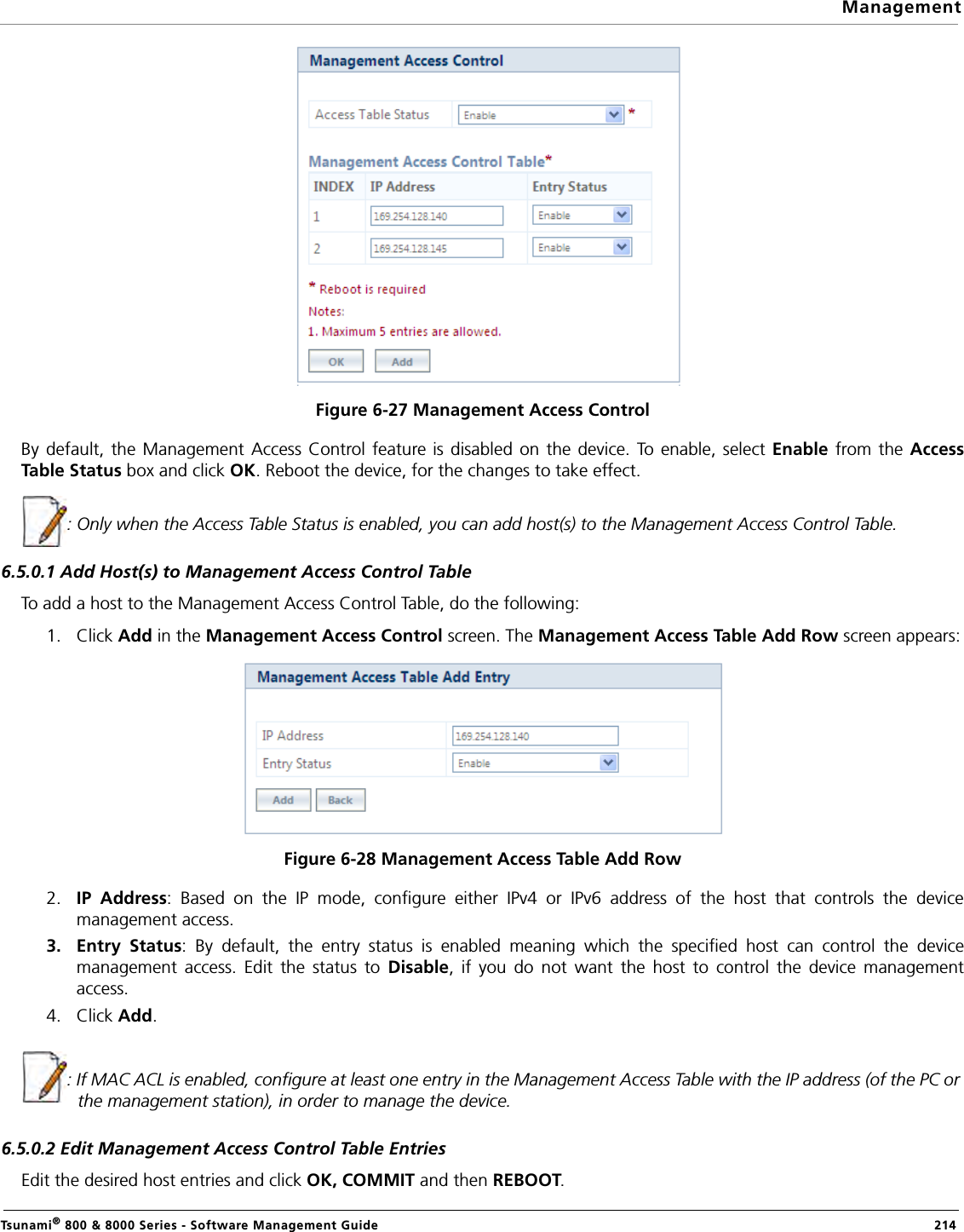 ManagementTsunami® 800 &amp; 8000 Series - Software Management Guide  214Figure 6-27 Management Access ControlBy default, the Management Access Control feature is disabled on the device. To enable, select Enable from the AccessTable Status box and click OK. Reboot the device, for the changes to take effect. : Only when the Access Table Status is enabled, you can add host(s) to the Management Access Control Table.6.5.0.1 Add Host(s) to Management Access Control TableTo add a host to the Management Access Control Table, do the following:1. Click Add in the Management Access Control screen. The Management Access Table Add Row screen appears:Figure 6-28 Management Access Table Add Row2. IP Address: Based on the IP mode, configure either IPv4 or IPv6 address of the host that controls the devicemanagement access.3. Entry Status: By default, the entry status is enabled meaning which the specified host can control the devicemanagement access. Edit the status to Disable, if you do not want the host to control the device managementaccess.4. Click Add.: If MAC ACL is enabled, configure at least one entry in the Management Access Table with the IP address (of the PC or the management station), in order to manage the device.6.5.0.2 Edit Management Access Control Table EntriesEdit the desired host entries and click OK, COMMIT and then REBOOT.
