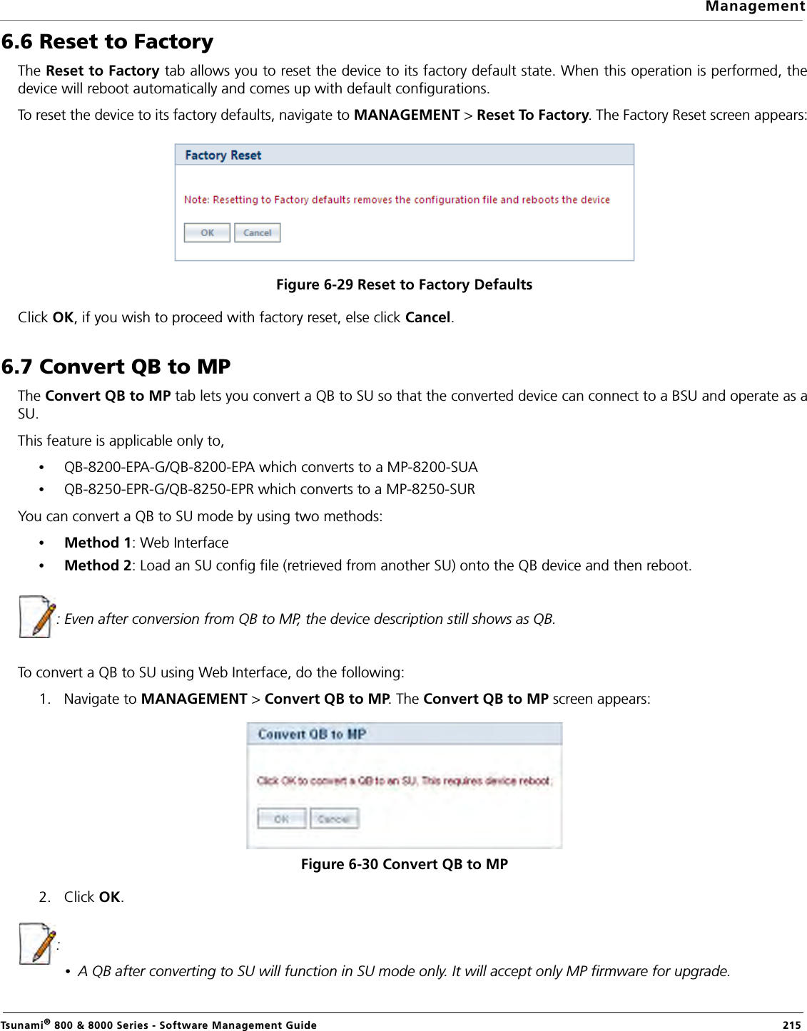 ManagementTsunami® 800 &amp; 8000 Series - Software Management Guide  2156.6 Reset to FactoryThe Reset to Factory tab allows you to reset the device to its factory default state. When this operation is performed, thedevice will reboot automatically and comes up with default configurations.To reset the device to its factory defaults, navigate to MANAGEMENT &gt; Reset To Factory. The Factory Reset screen appears:Figure 6-29 Reset to Factory DefaultsClick OK, if you wish to proceed with factory reset, else click Cancel.6.7 Convert QB to MPThe Convert QB to MP tab lets you convert a QB to SU so that the converted device can connect to a BSU and operate as aSU.This feature is applicable only to,•QB-8200-EPA-G/QB-8200-EPA which converts to a MP-8200-SUA•QB-8250-EPR-G/QB-8250-EPR which converts to a MP-8250-SURYou can convert a QB to SU mode by using two methods:•Method 1: Web Interface•Method 2: Load an SU config file (retrieved from another SU) onto the QB device and then reboot.: Even after conversion from QB to MP, the device description still shows as QB.To convert a QB to SU using Web Interface, do the following:1. Navigate to MANAGEMENT &gt; Convert QB to MP. The Convert QB to MP screen appears:Figure 6-30 Convert QB to MP2. Click OK.:•A QB after converting to SU will function in SU mode only. It will accept only MP firmware for upgrade.