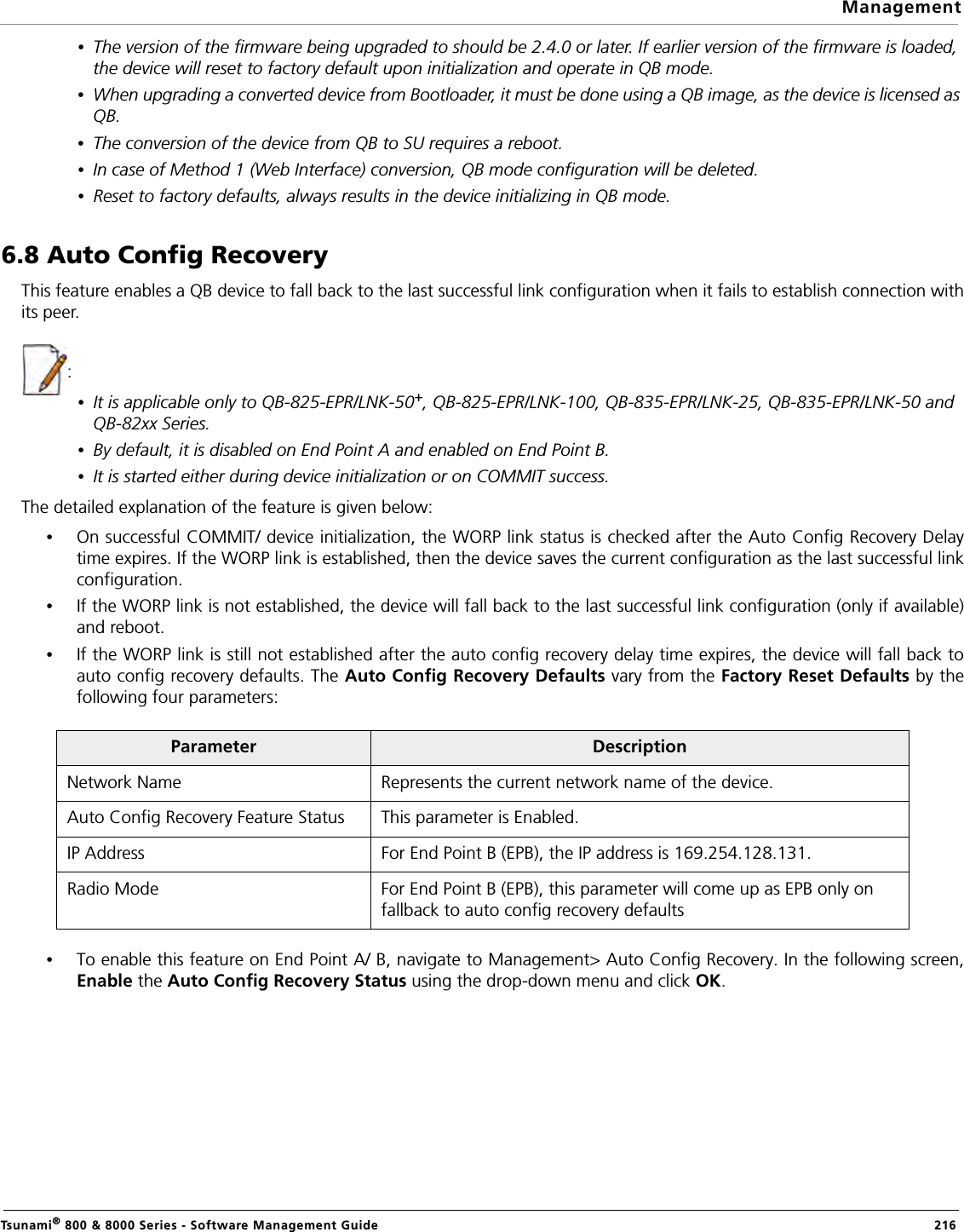 ManagementTsunami® 800 &amp; 8000 Series - Software Management Guide  216•The version of the firmware being upgraded to should be 2.4.0 or later. If earlier version of the firmware is loaded, the device will reset to factory default upon initialization and operate in QB mode.•When upgrading a converted device from Bootloader, it must be done using a QB image, as the device is licensed as QB.•The conversion of the device from QB to SU requires a reboot.•In case of Method 1 (Web Interface) conversion, QB mode configuration will be deleted.•Reset to factory defaults, always results in the device initializing in QB mode.6.8 Auto Config Recovery This feature enables a QB device to fall back to the last successful link configuration when it fails to establish connection withits peer.  :•It is applicable only to QB-825-EPR/LNK-50+, QB-825-EPR/LNK-100, QB-835-EPR/LNK-25, QB-835-EPR/LNK-50 and QB-82xx Series.•By default, it is disabled on End Point A and enabled on End Point B.•It is started either during device initialization or on COMMIT success. The detailed explanation of the feature is given below:•On successful COMMIT/ device initialization, the WORP link status is checked after the Auto Config Recovery Delaytime expires. If the WORP link is established, then the device saves the current configuration as the last successful linkconfiguration.•If the WORP link is not established, the device will fall back to the last successful link configuration (only if available)and reboot. •If the WORP link is still not established after the auto config recovery delay time expires, the device will fall back toauto config recovery defaults. The Auto Config Recovery Defaults vary from the Factory Reset Defaults by thefollowing four parameters:•To enable this feature on End Point A/ B, navigate to Management&gt; Auto Config Recovery. In the following screen,Enable the Auto Config Recovery Status using the drop-down menu and click OK.Parameter DescriptionNetwork Name Represents the current network name of the device.Auto Config Recovery Feature Status This parameter is Enabled.IP Address For End Point B (EPB), the IP address is 169.254.128.131.Radio Mode For End Point B (EPB), this parameter will come up as EPB only on fallback to auto config recovery defaults