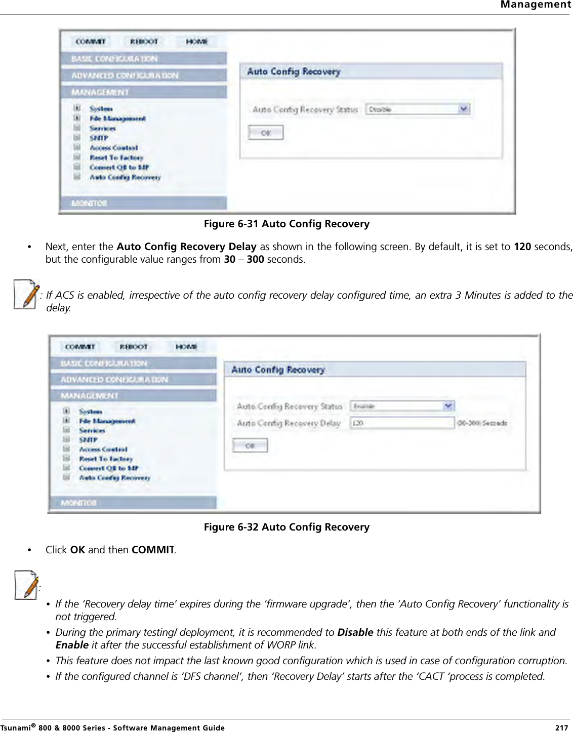 ManagementTsunami® 800 &amp; 8000 Series - Software Management Guide  217Figure 6-31 Auto Config Recovery•Next, enter the Auto Config Recovery Delay as shown in the following screen. By default, it is set to 120 seconds,but the configurable value ranges from 30 – 300 seconds.: If ACS is enabled, irrespective of the auto config recovery delay configured time, an extra 3 Minutes is added to thedelay.Figure 6-32 Auto Config Recovery•Click OK and then COMMIT.:•If the ‘Recovery delay time’ expires during the ‘firmware upgrade’, then the ‘Auto Config Recovery’ functionality is not triggered.•During the primary testing/ deployment, it is recommended to Disable this feature at both ends of the link and Enable it after the successful establishment of WORP link.•This feature does not impact the last known good configuration which is used in case of configuration corruption.•If the configured channel is ‘DFS channel’, then ‘Recovery Delay’ starts after the ‘CACT ‘process is completed.