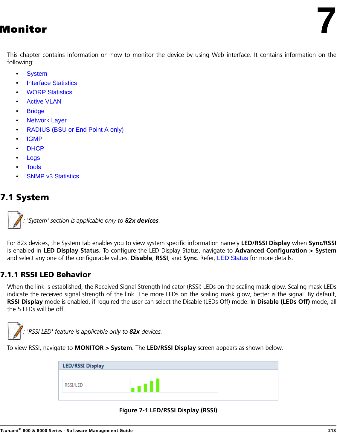 Tsunami® 800 &amp; 8000 Series - Software Management Guide  2187MonitorThis chapter contains information on how to monitor the device by using Web interface. It contains information on thefollowing:•System•Interface Statistics•WORP Statistics•Active VLAN•Bridge•Network Layer •RADIUS (BSU or End Point A only)•IGMP•DHCP•Logs•Tools •SNMP v3 Statistics7.1 System: &apos;System&apos; section is applicable only to 82x devices.For 82x devices, the System tab enables you to view system specific information namely LED/RSSI Display when Sync/RSSIis enabled in LED Display Status. To configure the LED Display Status, navigate to Advanced Configuration &gt; Systemand select any one of the configurable values: Disable, RSSI, and Sync. Refer, LED Status for more details.7.1.1 RSSI LED BehaviorWhen the link is established, the Received Signal Strength Indicator (RSSI) LEDs on the scaling mask glow. Scaling mask LEDsindicate the received signal strength of the link. The more LEDs on the scaling mask glow, better is the signal. By default,RSSI Display mode is enabled, if required the user can select the Disable (LEDs Off) mode. In Disable (LEDs Off) mode, allthe 5 LEDs will be off.: &apos;RSSI LED&apos; feature is applicable only to 82x devices.To view RSSI, navigate to MONITOR &gt; System. The LED/RSSI Display screen appears as shown below. Figure 7-1 LED/RSSI Display (RSSI)