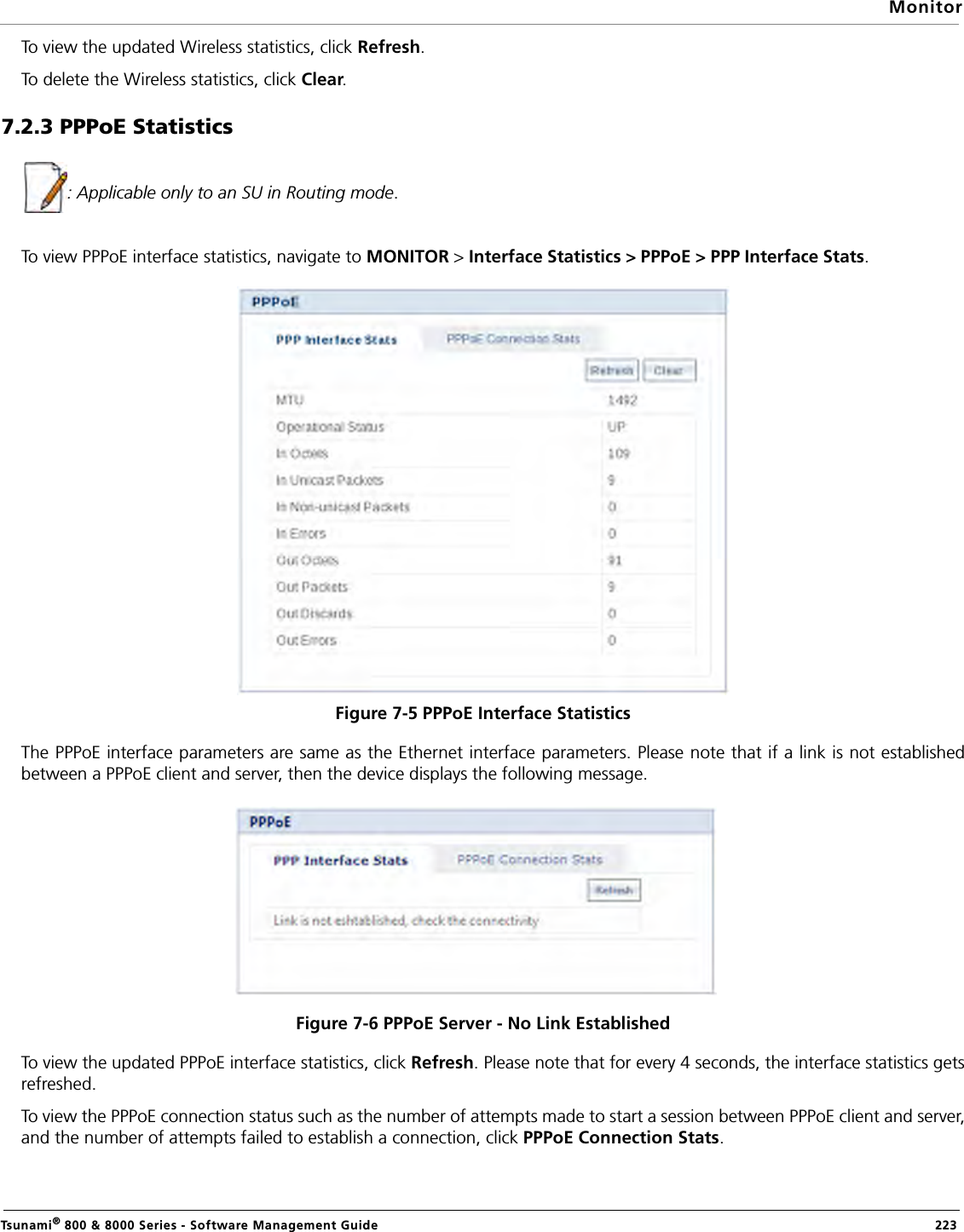 MonitorTsunami® 800 &amp; 8000 Series - Software Management Guide  223To view the updated Wireless statistics, click Refresh.To delete the Wireless statistics, click Clear.7.2.3 PPPoE Statistics : Applicable only to an SU in Routing mode.To view PPPoE interface statistics, navigate to MONITOR &gt; Interface Statistics &gt; PPPoE &gt; PPP Interface Stats. Figure 7-5 PPPoE Interface StatisticsThe PPPoE interface parameters are same as the Ethernet interface parameters. Please note that if a link is not establishedbetween a PPPoE client and server, then the device displays the following message.Figure 7-6 PPPoE Server - No Link EstablishedTo view the updated PPPoE interface statistics, click Refresh. Please note that for every 4 seconds, the interface statistics getsrefreshed.To view the PPPoE connection status such as the number of attempts made to start a session between PPPoE client and server,and the number of attempts failed to establish a connection, click PPPoE Connection Stats.