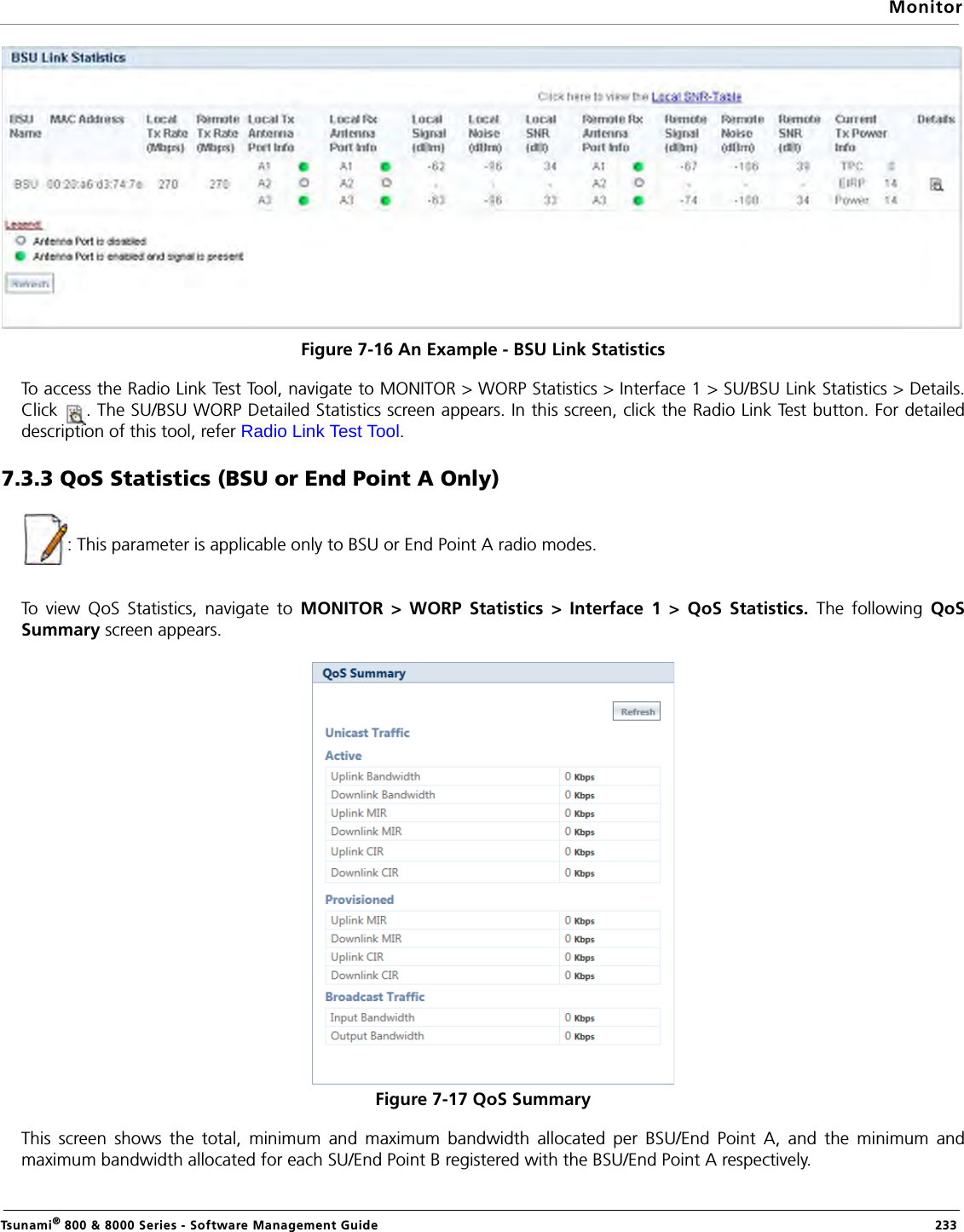 MonitorTsunami® 800 &amp; 8000 Series - Software Management Guide  233Figure 7-16 An Example - BSU Link StatisticsTo access the Radio Link Test Tool, navigate to MONITOR &gt; WORP Statistics &gt; Interface 1 &gt; SU/BSU Link Statistics &gt; Details.Click  . The SU/BSU WORP Detailed Statistics screen appears. In this screen, click the Radio Link Test button. For detaileddescription of this tool, refer Radio Link Test Tool.7.3.3 QoS Statistics (BSU or End Point A Only): This parameter is applicable only to BSU or End Point A radio modes.To view QoS Statistics, navigate to MONITOR &gt; WORP Statistics &gt; Interface 1 &gt; QoS Statistics. The following QoSSummary screen appears. Figure 7-17 QoS SummaryThis screen shows the total, minimum and maximum bandwidth allocated per BSU/End Point A, and the minimum andmaximum bandwidth allocated for each SU/End Point B registered with the BSU/End Point A respectively.