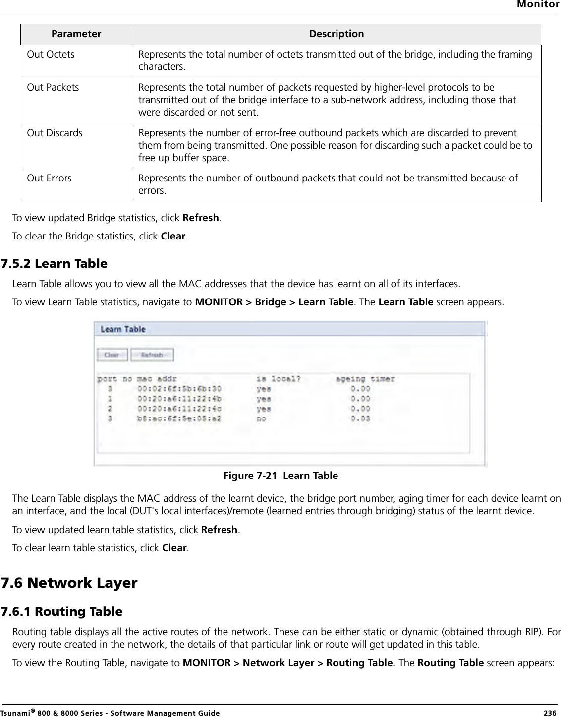MonitorTsunami® 800 &amp; 8000 Series - Software Management Guide  236To view updated Bridge statistics, click Refresh.To clear the Bridge statistics, click Clear.7.5.2 Learn Table Learn Table allows you to view all the MAC addresses that the device has learnt on all of its interfaces. To view Learn Table statistics, navigate to MONITOR &gt; Bridge &gt; Learn Table. The Learn Table screen appears.Figure 7-21  Learn TableThe Learn Table displays the MAC address of the learnt device, the bridge port number, aging timer for each device learnt onan interface, and the local (DUT&apos;s local interfaces)/remote (learned entries through bridging) status of the learnt device.To view updated learn table statistics, click Refresh.To clear learn table statistics, click Clear.7.6 Network Layer7.6.1 Routing TableRouting table displays all the active routes of the network. These can be either static or dynamic (obtained through RIP). Forevery route created in the network, the details of that particular link or route will get updated in this table.To view the Routing Table, navigate to MONITOR &gt; Network Layer &gt; Routing Table. The Routing Table screen appears:Out Octets Represents the total number of octets transmitted out of the bridge, including the framing characters.Out Packets Represents the total number of packets requested by higher-level protocols to be transmitted out of the bridge interface to a sub-network address, including those that were discarded or not sent. Out Discards Represents the number of error-free outbound packets which are discarded to prevent them from being transmitted. One possible reason for discarding such a packet could be to free up buffer space.Out Errors Represents the number of outbound packets that could not be transmitted because of errors.Parameter  Description