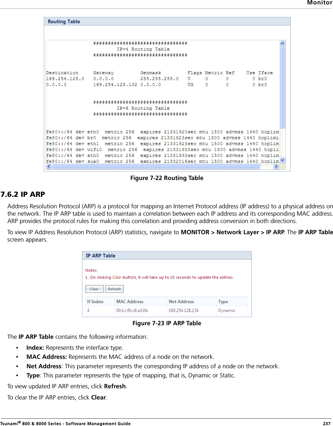 MonitorTsunami® 800 &amp; 8000 Series - Software Management Guide  237Figure 7-22 Routing Table7.6.2 IP ARPAddress Resolution Protocol (ARP) is a protocol for mapping an Internet Protocol address (IP address) to a physical address onthe network. The IP ARP table is used to maintain a correlation between each IP address and its corresponding MAC address.ARP provides the protocol rules for making this correlation and providing address conversion in both directions. To view IP Address Resolution Protocol (ARP) statistics, navigate to MONITOR &gt; Network Layer &gt; IP ARP. The IP ARP Tablescreen appears.Figure 7-23 IP ARP TableThe IP ARP Table contains the following information:•Index: Represents the interface type.•MAC Address: Represents the MAC address of a node on the network. •Net Address: This parameter represents the corresponding IP address of a node on the network. •Type : This parameter represents the type of mapping, that is, Dynamic or Static.To view updated IP ARP entries, click Refresh.To clear the IP ARP entries, click Clear.
