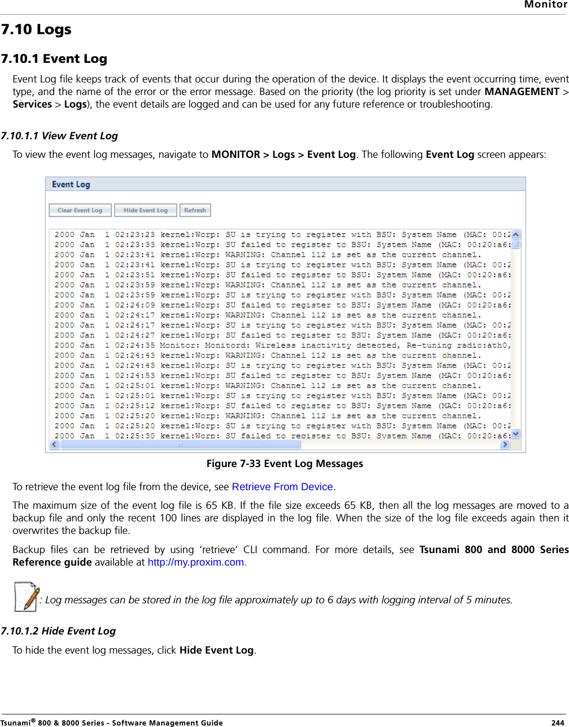MonitorTsunami® 800 &amp; 8000 Series - Software Management Guide  2447.10 Logs7.10.1 Event LogEvent Log file keeps track of events that occur during the operation of the device. It displays the event occurring time, eventtype, and the name of the error or the error message. Based on the priority (the log priority is set under MANAGEMENT &gt;Services &gt; Logs), the event details are logged and can be used for any future reference or troubleshooting.7.10.1.1 View Event LogTo view the event log messages, navigate to MONITOR &gt; Logs &gt; Event Log. The following Event Log screen appears:Figure 7-33 Event Log MessagesTo retrieve the event log file from the device, see Retrieve From Device.The maximum size of the event log file is 65 KB. If the file size exceeds 65 KB, then all the log messages are moved to abackup file and only the recent 100 lines are displayed in the log file. When the size of the log file exceeds again then itoverwrites the backup file. Backup files can be retrieved by using ‘retrieve’ CLI command. For more details, see Tsunami 800 and 8000 SeriesReference guide available at http://my.proxim.com.: Log messages can be stored in the log file approximately up to 6 days with logging interval of 5 minutes.7.10.1.2 Hide Event LogTo hide the event log messages, click Hide Event Log. 