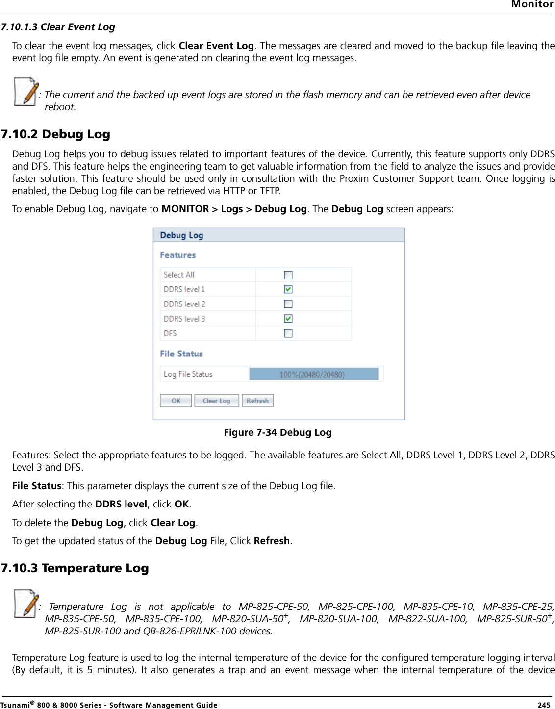 MonitorTsunami® 800 &amp; 8000 Series - Software Management Guide  2457.10.1.3 Clear Event LogTo clear the event log messages, click Clear Event Log. The messages are cleared and moved to the backup file leaving theevent log file empty. An event is generated on clearing the event log messages.: The current and the backed up event logs are stored in the flash memory and can be retrieved even after device reboot.7.10.2 Debug LogDebug Log helps you to debug issues related to important features of the device. Currently, this feature supports only DDRSand DFS. This feature helps the engineering team to get valuable information from the field to analyze the issues and providefaster solution. This feature should be used only in consultation with the Proxim Customer Support team. Once logging isenabled, the Debug Log file can be retrieved via HTTP or TFTP.To enable Debug Log, navigate to MONITOR &gt; Logs &gt; Debug Log. The Debug Log screen appears:Figure 7-34 Debug LogFeatures: Select the appropriate features to be logged. The available features are Select All, DDRS Level 1, DDRS Level 2, DDRSLevel 3 and DFS. File Status: This parameter displays the current size of the Debug Log file. After selecting the DDRS level, click OK.To delete the Debug Log, click Clear Log. To get the updated status of the Debug Log File, Click Refresh.7.10.3 Temperature Log: Temperature Log is not applicable to MP-825-CPE-50, MP-825-CPE-100, MP-835-CPE-10, MP-835-CPE-25,MP-835-CPE-50, MP-835-CPE-100, MP-820-SUA-50+, MP-820-SUA-100, MP-822-SUA-100, MP-825-SUR-50+,MP-825-SUR-100 and QB-826-EPR/LNK-100 devices.Temperature Log feature is used to log the internal temperature of the device for the configured temperature logging interval(By default, it is 5 minutes). It also generates a trap and an event message when the internal temperature of the device