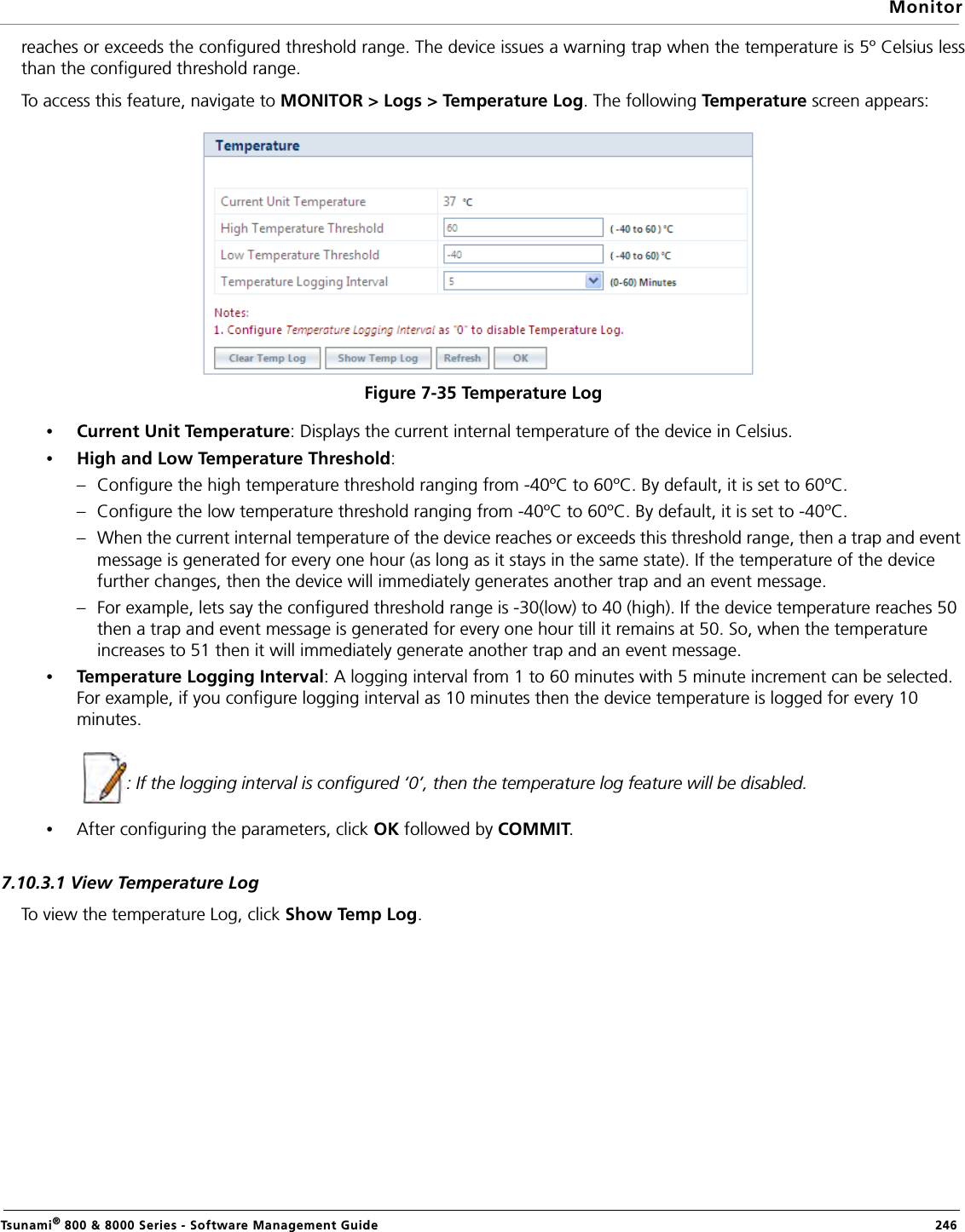 MonitorTsunami® 800 &amp; 8000 Series - Software Management Guide  246reaches or exceeds the configured threshold range. The device issues a warning trap when the temperature is 5º Celsius lessthan the configured threshold range. To access this feature, navigate to MONITOR &gt; Logs &gt; Temperature Log. The following Tem p er a t ure screen appears:Figure 7-35 Temperature Log•Current Unit Temperature: Displays the current internal temperature of the device in Celsius. •High and Low Temperature Threshold: – Configure the high temperature threshold ranging from -40ºC to 60ºC. By default, it is set to 60ºC. – Configure the low temperature threshold ranging from -40ºC to 60ºC. By default, it is set to -40ºC. – When the current internal temperature of the device reaches or exceeds this threshold range, then a trap and event message is generated for every one hour (as long as it stays in the same state). If the temperature of the device further changes, then the device will immediately generates another trap and an event message. – For example, lets say the configured threshold range is -30(low) to 40 (high). If the device temperature reaches 50 then a trap and event message is generated for every one hour till it remains at 50. So, when the temperature increases to 51 then it will immediately generate another trap and an event message.•Temperature Logging Interval: A logging interval from 1 to 60 minutes with 5 minute increment can be selected. For example, if you configure logging interval as 10 minutes then the device temperature is logged for every 10 minutes.              : If the logging interval is configured ‘0’, then the temperature log feature will be disabled. •After configuring the parameters, click OK followed by COMMIT.7.10.3.1 View Temperature LogTo view the temperature Log, click Show Temp Log. 