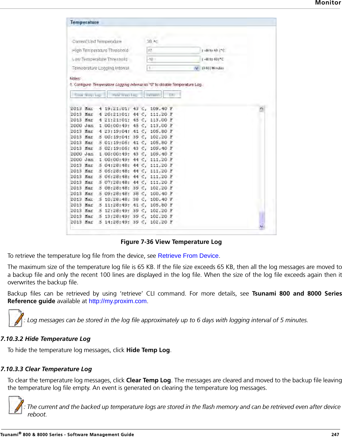 MonitorTsunami® 800 &amp; 8000 Series - Software Management Guide  247Figure 7-36 View Temperature LogTo retrieve the temperature log file from the device, see Retrieve From Device.The maximum size of the temperature log file is 65 KB. If the file size exceeds 65 KB, then all the log messages are moved toa backup file and only the recent 100 lines are displayed in the log file. When the size of the log file exceeds again then itoverwrites the backup file. Backup files can be retrieved by using ‘retrieve’ CLI command. For more details, see Tsunami 800 and 8000 SeriesReference guide available at http://my.proxim.com.: Log messages can be stored in the log file approximately up to 6 days with logging interval of 5 minutes.7.10.3.2 Hide Temperature LogTo hide the temperature log messages, click Hide Temp Log. 7.10.3.3 Clear Temperature LogTo clear the temperature log messages, click Clear Temp Log. The messages are cleared and moved to the backup file leavingthe temperature log file empty. An event is generated on clearing the temperature log messages.: The current and the backed up temperature logs are stored in the flash memory and can be retrieved even after device reboot.