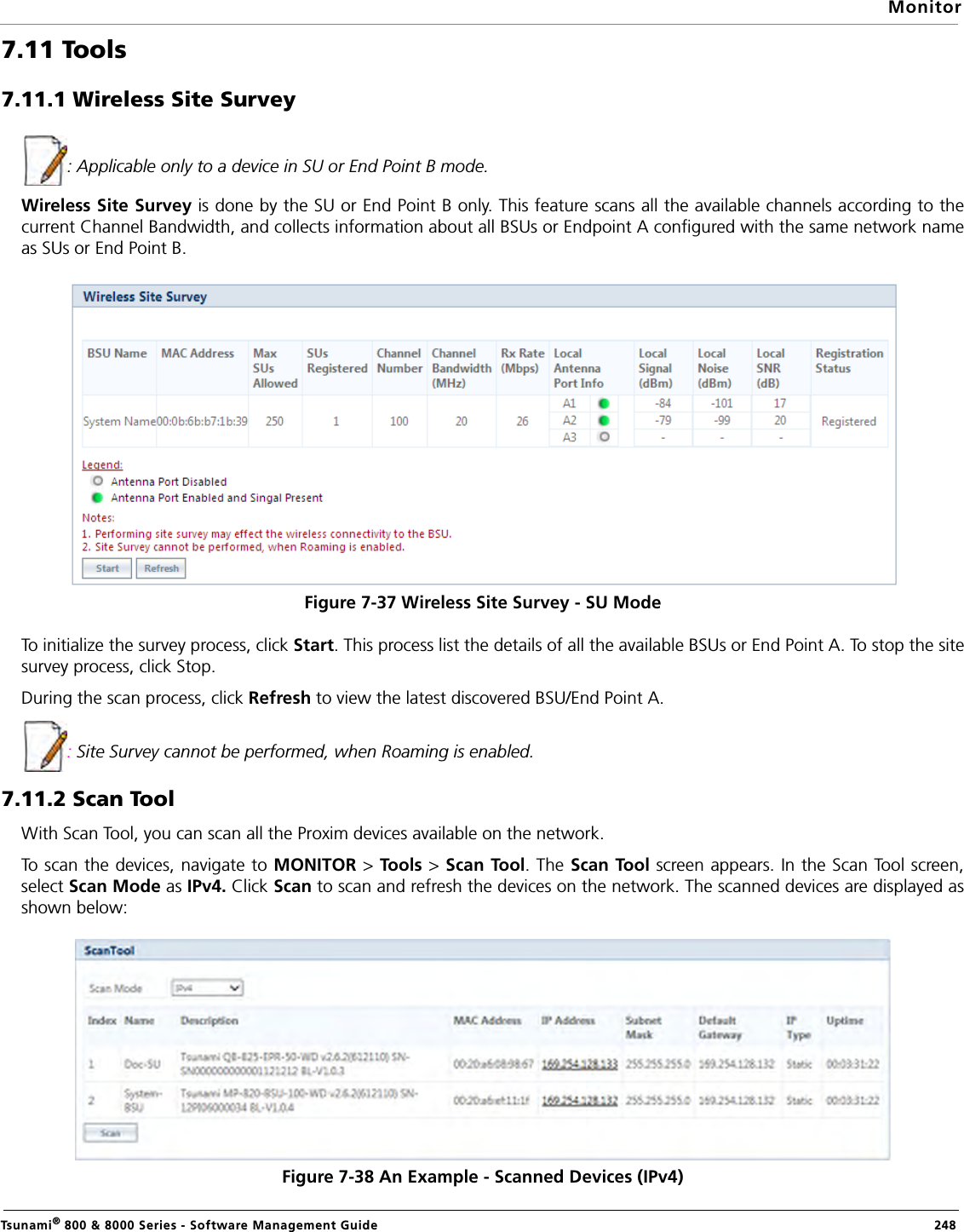 MonitorTsunami® 800 &amp; 8000 Series - Software Management Guide  2487.11 Tools7.11.1 Wireless Site Survey : Applicable only to a device in SU or End Point B mode.Wireless Site Survey is done by the SU or End Point B only. This feature scans all the available channels according to thecurrent Channel Bandwidth, and collects information about all BSUs or Endpoint A configured with the same network nameas SUs or End Point B.Figure 7-37 Wireless Site Survey - SU ModeTo initialize the survey process, click Start. This process list the details of all the available BSUs or End Point A. To stop the sitesurvey process, click Stop. During the scan process, click Refresh to view the latest discovered BSU/End Point A.: Site Survey cannot be performed, when Roaming is enabled.7.11.2 Scan ToolWith Scan Tool, you can scan all the Proxim devices available on the network. To scan the devices, navigate to MONITOR &gt; Tool s  &gt; Scan Tool. The Scan Tool screen appears. In the Scan Tool screen,select Scan Mode as IPv4. Click Scan to scan and refresh the devices on the network. The scanned devices are displayed asshown below:Figure 7-38 An Example - Scanned Devices (IPv4)