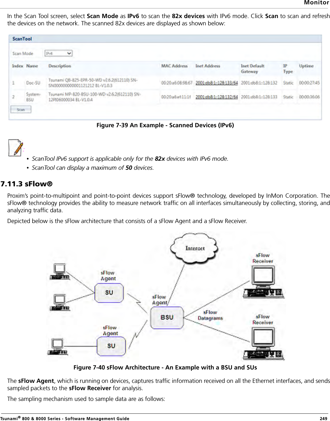MonitorTsunami® 800 &amp; 8000 Series - Software Management Guide  249In the Scan Tool screen, select Scan Mode as IPv6 to scan the 82x devices with IPv6 mode. Click Scan to scan and refreshthe devices on the network. The scanned 82x devices are displayed as shown below:Figure 7-39 An Example - Scanned Devices (IPv6): •ScanTool IPv6 support is applicable only for the 82x devices with IPv6 mode.•ScanTool can display a maximum of 50 devices.7.11.3 sFlow®Proxim’s point-to-multipoint and point-to-point devices support sFlow® technology, developed by InMon Corporation. ThesFlow® technology provides the ability to measure network traffic on all interfaces simultaneously by collecting, storing, andanalyzing traffic data.Depicted below is the sFlow architecture that consists of a sFlow Agent and a sFlow Receiver. Figure 7-40 sFlow Architecture - An Example with a BSU and SUsThe sFlow Agent, which is running on devices, captures traffic information received on all the Ethernet interfaces, and sendssampled packets to the sFlow Receiver for analysis. The sampling mechanism used to sample data are as follows: 