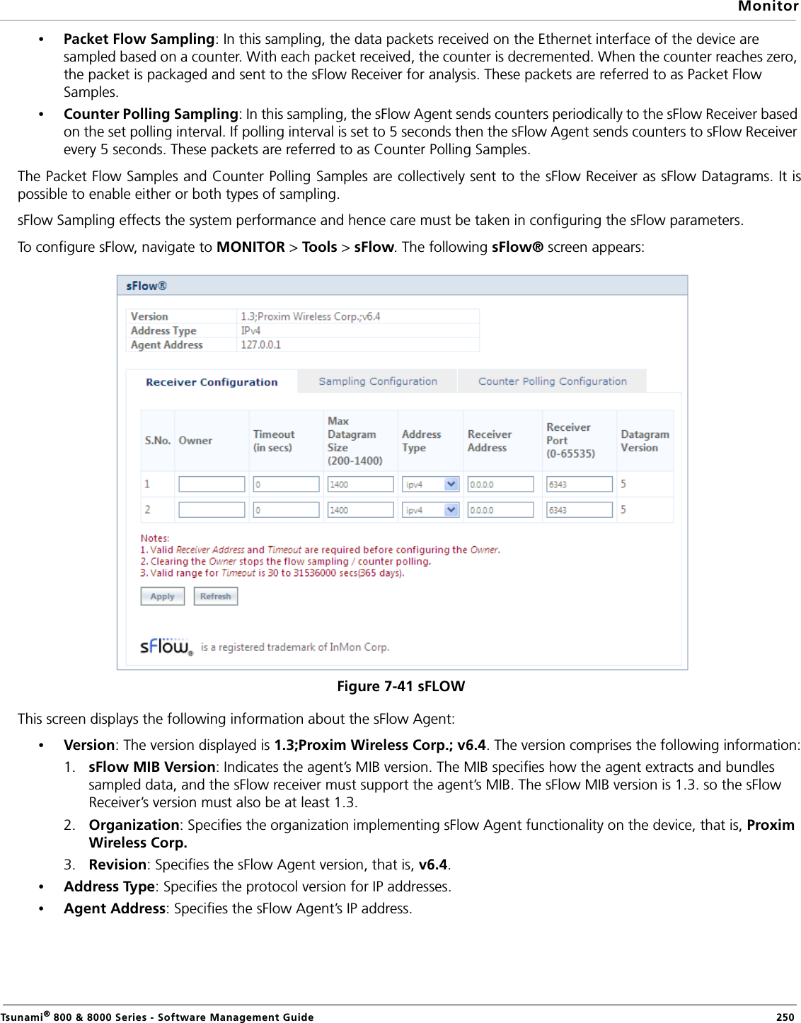 MonitorTsunami® 800 &amp; 8000 Series - Software Management Guide  250•Packet Flow Sampling: In this sampling, the data packets received on the Ethernet interface of the device are sampled based on a counter. With each packet received, the counter is decremented. When the counter reaches zero, the packet is packaged and sent to the sFlow Receiver for analysis. These packets are referred to as Packet Flow Samples.•Counter Polling Sampling: In this sampling, the sFlow Agent sends counters periodically to the sFlow Receiver based on the set polling interval. If polling interval is set to 5 seconds then the sFlow Agent sends counters to sFlow Receiver every 5 seconds. These packets are referred to as Counter Polling Samples.The Packet Flow Samples and Counter Polling Samples are collectively sent to the sFlow Receiver as sFlow Datagrams. It ispossible to enable either or both types of sampling.sFlow Sampling effects the system performance and hence care must be taken in configuring the sFlow parameters.To configure sFlow, navigate to MONITOR &gt; Too l s &gt; sFlow. The following sFlow® screen appears:Figure 7-41 sFLOWThis screen displays the following information about the sFlow Agent:•Version: The version displayed is 1.3;Proxim Wireless Corp.; v6.4. The version comprises the following information:1. sFlow MIB Version: Indicates the agent’s MIB version. The MIB specifies how the agent extracts and bundles sampled data, and the sFlow receiver must support the agent’s MIB. The sFlow MIB version is 1.3. so the sFlow Receiver’s version must also be at least 1.3.2. Organization: Specifies the organization implementing sFlow Agent functionality on the device, that is, Proxim Wireless Corp.3. Revision: Specifies the sFlow Agent version, that is, v6.4.•Address Type: Specifies the protocol version for IP addresses.•Agent Address: Specifies the sFlow Agent’s IP address.