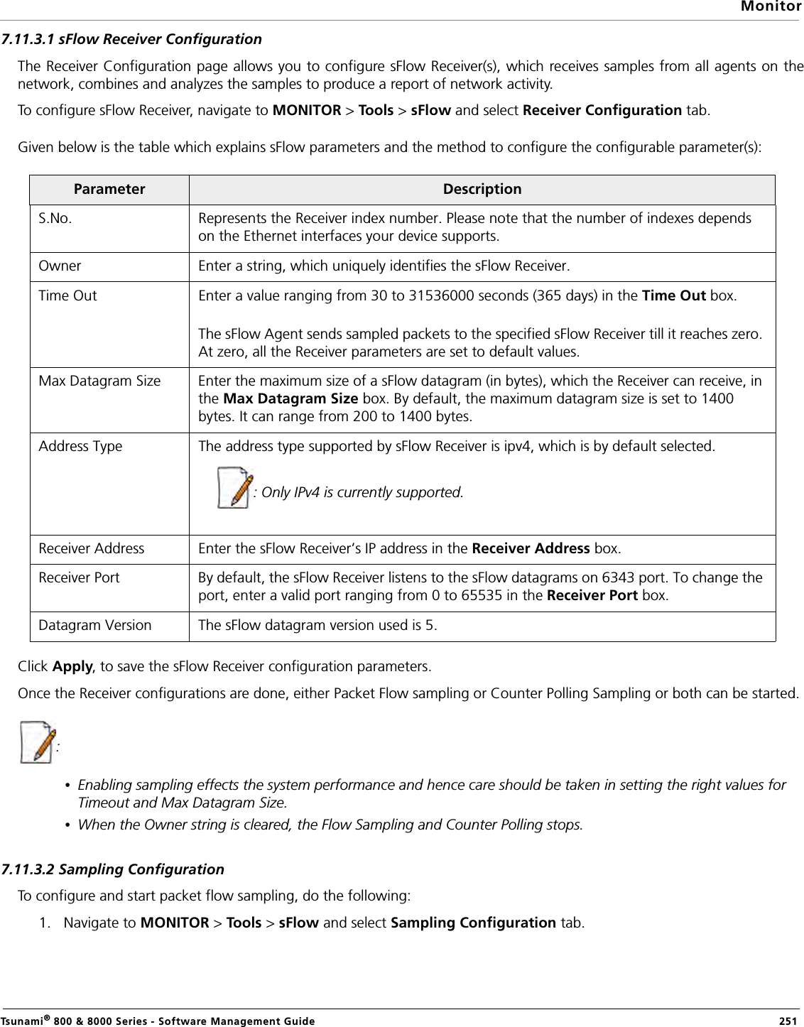 MonitorTsunami® 800 &amp; 8000 Series - Software Management Guide  2517.11.3.1 sFlow Receiver ConfigurationThe Receiver Configuration page allows you to configure sFlow Receiver(s), which receives samples from all agents on thenetwork, combines and analyzes the samples to produce a report of network activity.To configure sFlow Receiver, navigate to MONITOR &gt; To o ls &gt; sFlow and select Receiver Configuration tab. Given below is the table which explains sFlow parameters and the method to configure the configurable parameter(s):Click Apply, to save the sFlow Receiver configuration parameters.Once the Receiver configurations are done, either Packet Flow sampling or Counter Polling Sampling or both can be started.: •Enabling sampling effects the system performance and hence care should be taken in setting the right values for Timeout and Max Datagram Size.•When the Owner string is cleared, the Flow Sampling and Counter Polling stops.7.11.3.2 Sampling ConfigurationTo configure and start packet flow sampling, do the following:1. Navigate to MONITOR &gt; Tools &gt; sFlow and select Sampling Configuration tab. Parameter DescriptionS.No. Represents the Receiver index number. Please note that the number of indexes depends on the Ethernet interfaces your device supports.Owner Enter a string, which uniquely identifies the sFlow Receiver.Time Out Enter a value ranging from 30 to 31536000 seconds (365 days) in the Time Out box.The sFlow Agent sends sampled packets to the specified sFlow Receiver till it reaches zero. At zero, all the Receiver parameters are set to default values.Max Datagram Size Enter the maximum size of a sFlow datagram (in bytes), which the Receiver can receive, in the Max Datagram Size box. By default, the maximum datagram size is set to 1400 bytes. It can range from 200 to 1400 bytes.Address Type The address type supported by sFlow Receiver is ipv4, which is by default selected.: Only IPv4 is currently supported.Receiver Address Enter the sFlow Receiver’s IP address in the Receiver Address box.Receiver Port By default, the sFlow Receiver listens to the sFlow datagrams on 6343 port. To change the port, enter a valid port ranging from 0 to 65535 in the Receiver Port box. Datagram Version The sFlow datagram version used is 5.