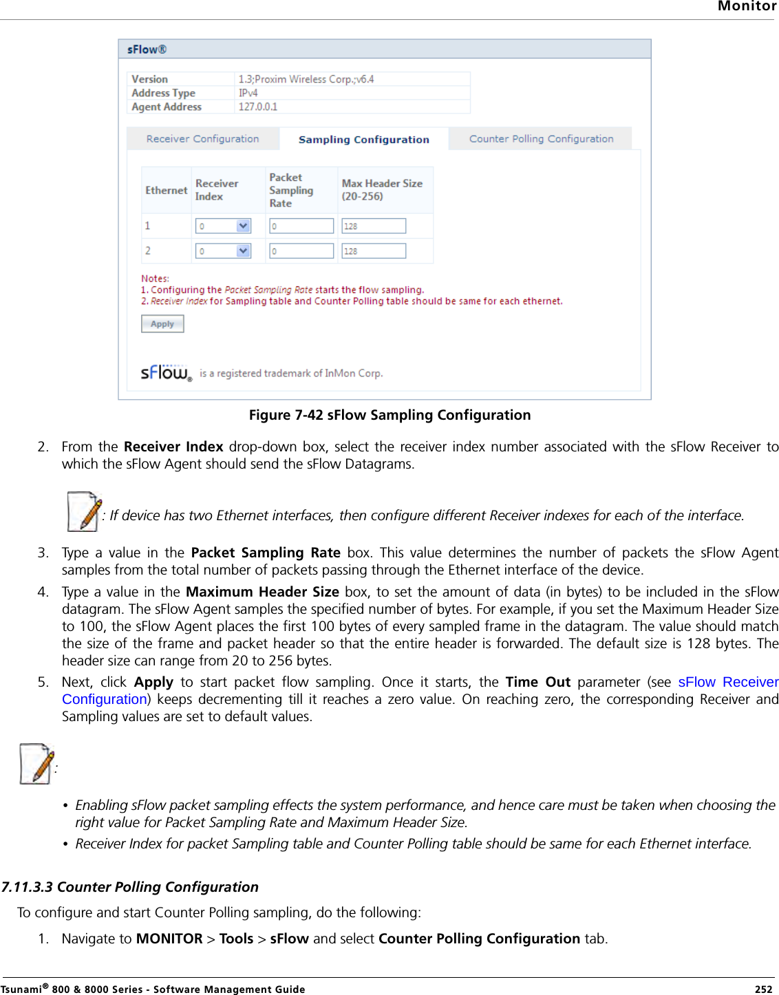 MonitorTsunami® 800 &amp; 8000 Series - Software Management Guide  252Figure 7-42 sFlow Sampling Configuration2. From the Receiver Index drop-down box, select the receiver index number associated with the sFlow Receiver towhich the sFlow Agent should send the sFlow Datagrams.              : If device has two Ethernet interfaces, then configure different Receiver indexes for each of the interface. 3. Type a value in the Packet Sampling Rate box. This value determines the number of packets the sFlow Agentsamples from the total number of packets passing through the Ethernet interface of the device.4. Type a value in the Maximum Header Size box, to set the amount of data (in bytes) to be included in the sFlowdatagram. The sFlow Agent samples the specified number of bytes. For example, if you set the Maximum Header Sizeto 100, the sFlow Agent places the first 100 bytes of every sampled frame in the datagram. The value should matchthe size of the frame and packet header so that the entire header is forwarded. The default size is 128 bytes. Theheader size can range from 20 to 256 bytes.5. Next, click Apply to start packet flow sampling. Once it starts, the Time Out parameter (see sFlow ReceiverConfiguration) keeps decrementing till it reaches a zero value. On reaching zero, the corresponding Receiver andSampling values are set to default values.: •Enabling sFlow packet sampling effects the system performance, and hence care must be taken when choosing the right value for Packet Sampling Rate and Maximum Header Size.•Receiver Index for packet Sampling table and Counter Polling table should be same for each Ethernet interface.7.11.3.3 Counter Polling ConfigurationTo configure and start Counter Polling sampling, do the following:1. Navigate to MONITOR &gt; Tools &gt; sFlow and select Counter Polling Configuration tab. 