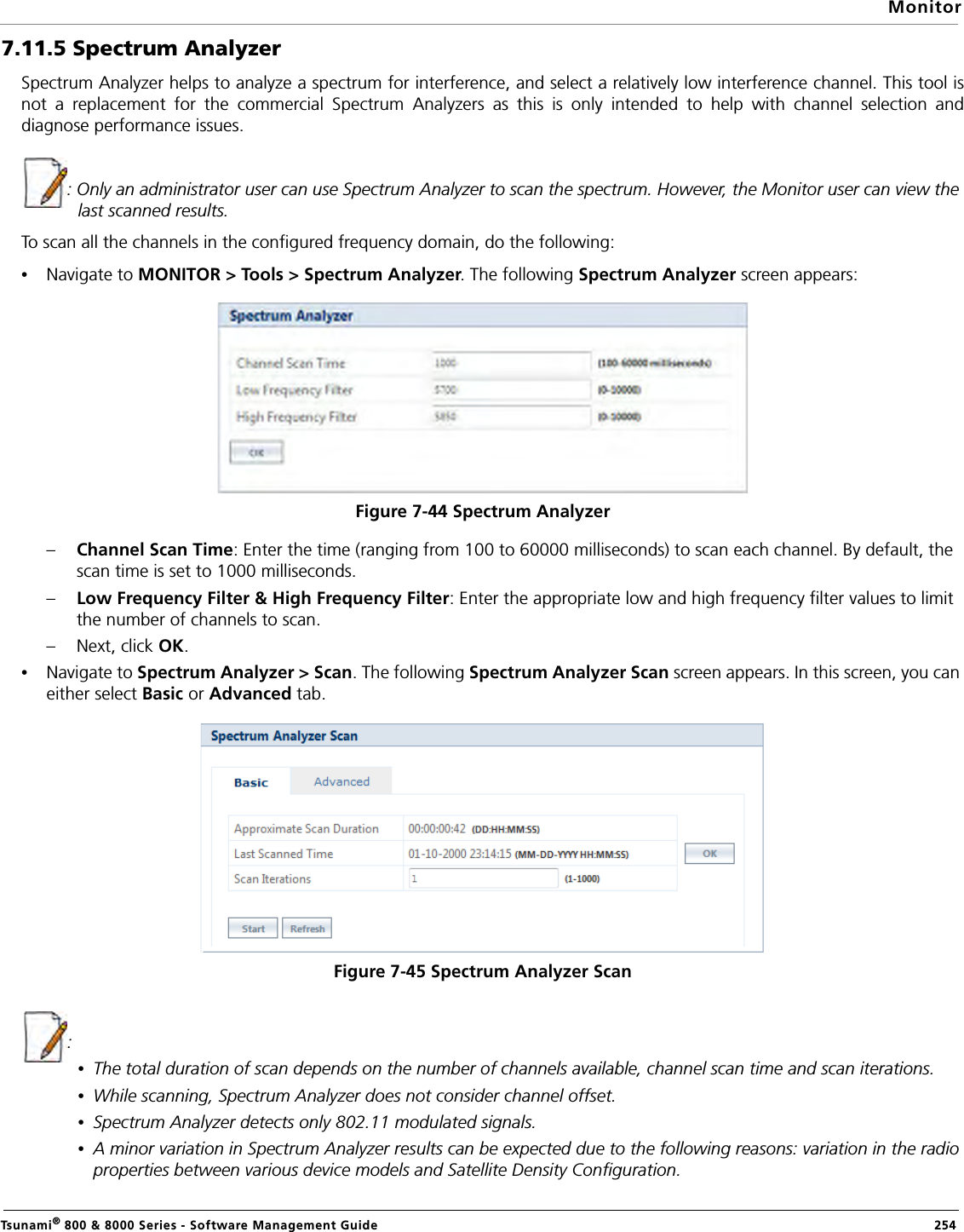 MonitorTsunami® 800 &amp; 8000 Series - Software Management Guide  2547.11.5 Spectrum AnalyzerSpectrum Analyzer helps to analyze a spectrum for interference, and select a relatively low interference channel. This tool isnot a replacement for the commercial Spectrum Analyzers as this is only intended to help with channel selection anddiagnose performance issues.: Only an administrator user can use Spectrum Analyzer to scan the spectrum. However, the Monitor user can view the last scanned results.To scan all the channels in the configured frequency domain, do the following:•Navigate to MONITOR &gt; Tools &gt; Spectrum Analyzer. The following Spectrum Analyzer screen appears:Figure 7-44 Spectrum Analyzer–Channel Scan Time: Enter the time (ranging from 100 to 60000 milliseconds) to scan each channel. By default, the scan time is set to 1000 milliseconds.–Low Frequency Filter &amp; High Frequency Filter: Enter the appropriate low and high frequency filter values to limit the number of channels to scan.– Next, click OK.•Navigate to Spectrum Analyzer &gt; Scan. The following Spectrum Analyzer Scan screen appears. In this screen, you can either select Basic or Advanced tab.Figure 7-45 Spectrum Analyzer Scan:•The total duration of scan depends on the number of channels available, channel scan time and scan iterations.•While scanning, Spectrum Analyzer does not consider channel offset.•Spectrum Analyzer detects only 802.11 modulated signals. •A minor variation in Spectrum Analyzer results can be expected due to the following reasons: variation in the radio properties between various device models and Satellite Density Configuration. 