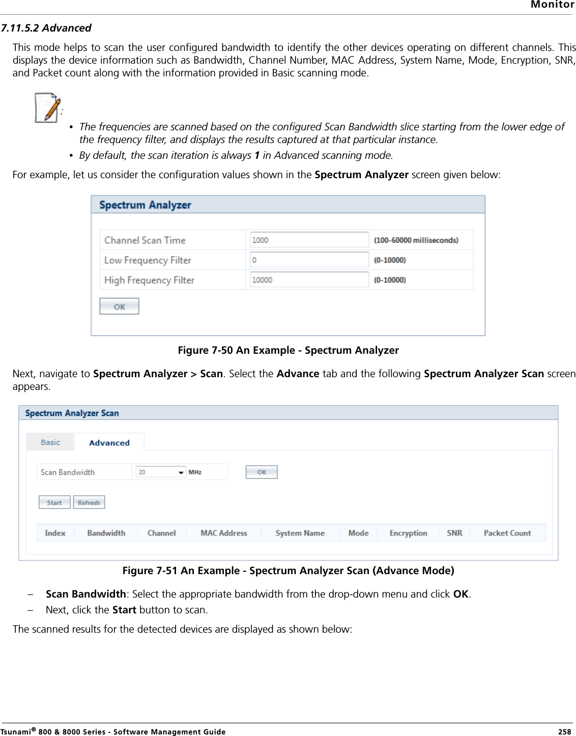 MonitorTsunami® 800 &amp; 8000 Series - Software Management Guide  2587.11.5.2 AdvancedThis mode helps to scan the user configured bandwidth to identify the other devices operating on different channels. Thisdisplays the device information such as Bandwidth, Channel Number, MAC Address, System Name, Mode, Encryption, SNR,and Packet count along with the information provided in Basic scanning mode.             : •The frequencies are scanned based on the configured Scan Bandwidth slice starting from the lower edge of the frequency filter, and displays the results captured at that particular instance.•By default, the scan iteration is always 1 in Advanced scanning mode.For example, let us consider the configuration values shown in the Spectrum Analyzer screen given below: Figure 7-50 An Example - Spectrum AnalyzerNext, navigate to Spectrum Analyzer &gt; Scan. Select the Advance tab and the following Spectrum Analyzer Scan screenappears. Figure 7-51 An Example - Spectrum Analyzer Scan (Advance Mode)–Scan Bandwidth: Select the appropriate bandwidth from the drop-down menu and click OK. – Next, click the Start button to scan.The scanned results for the detected devices are displayed as shown below: 