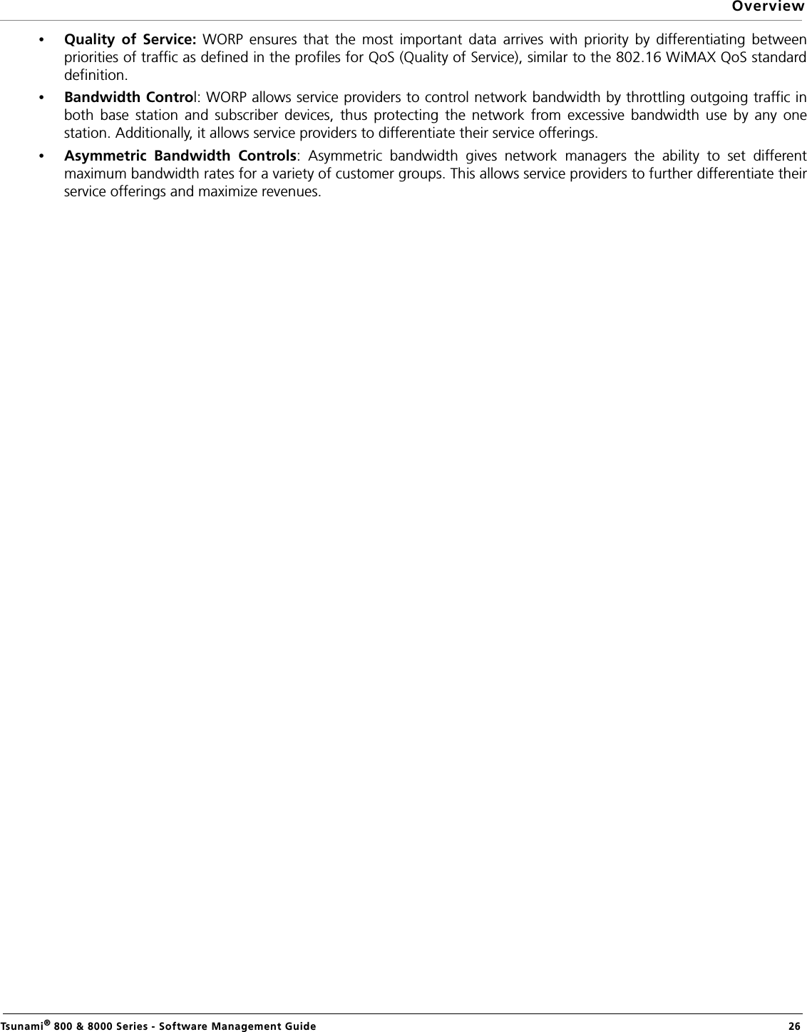 OverviewTsunami® 800 &amp; 8000 Series - Software Management Guide  26•Quality of Service: WORP ensures that the most important data arrives with priority by differentiating betweenpriorities of traffic as defined in the profiles for QoS (Quality of Service), similar to the 802.16 WiMAX QoS standarddefinition.•Bandwidth Control: WORP allows service providers to control network bandwidth by throttling outgoing traffic inboth base station and subscriber devices, thus protecting the network from excessive bandwidth use by any onestation. Additionally, it allows service providers to differentiate their service offerings.•Asymmetric Bandwidth Controls: Asymmetric bandwidth gives network managers the ability to set differentmaximum bandwidth rates for a variety of customer groups. This allows service providers to further differentiate theirservice offerings and maximize revenues.