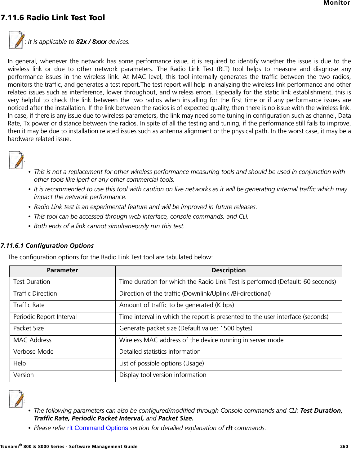 MonitorTsunami® 800 &amp; 8000 Series - Software Management Guide  2607.11.6 Radio Link Test Tool: It is applicable to 82x / 8xxx devices.In general, whenever the network has some performance issue, it is required to identify whether the issue is due to thewireless link or due to other network parameters. The Radio Link Test (RLT) tool helps to measure and diagnose anyperformance issues in the wireless link. At MAC level, this tool internally generates the traffic between the two radios,monitors the traffic, and generates a test report.The test report will help in analyzing the wireless link performance and otherrelated issues such as interference, lower throughput, and wireless errors. Especially for the static link establishment, this isvery helpful to check the link between the two radios when installing for the first time or if any performance issues arenoticed after the installation. If the link between the radios is of expected quality, then there is no issue with the wireless link.In case, if there is any issue due to wireless parameters, the link may need some tuning in configuration such as channel, DataRate, Tx power or distance between the radios. In spite of all the testing and tuning, if the performance still fails to improve,then it may be due to installation related issues such as antenna alignment or the physical path. In the worst case, it may be ahardware related issue.:•This is not a replacement for other wireless performance measuring tools and should be used in conjunction with other tools like Iperf or any other commercial tools. •It is recommended to use this tool with caution on live networks as it will be generating internal traffic which may impact the network performance.•Radio Link test is an experimental feature and will be improved in future releases.•This tool can be accessed through web interface, console commands, and CLI.•Both ends of a link cannot simultaneously run this test.7.11.6.1 Configuration OptionsThe configuration options for the Radio Link Test tool are tabulated below:: •The following parameters can also be configured/modified through Console commands and CLI: Test Duration, Traffic Rate, Periodic Packet Interval, and Packet Size. •Please refer rlt Command Options section for detailed explanation of rlt commands.Parameter DescriptionTest Duration Time duration for which the Radio Link Test is performed (Default: 60 seconds)Traffic Direction  Direction of the traffic (Downlink/Uplink /Bi-directional)Traffic Rate Amount of traffic to be generated (K bps)Periodic Report Interval Time interval in which the report is presented to the user interface (seconds)Packet Size Generate packet size (Default value: 1500 bytes)MAC Address  Wireless MAC address of the device running in server modeVerbose Mode Detailed statistics informationHelp List of possible options (Usage)Version Display tool version information