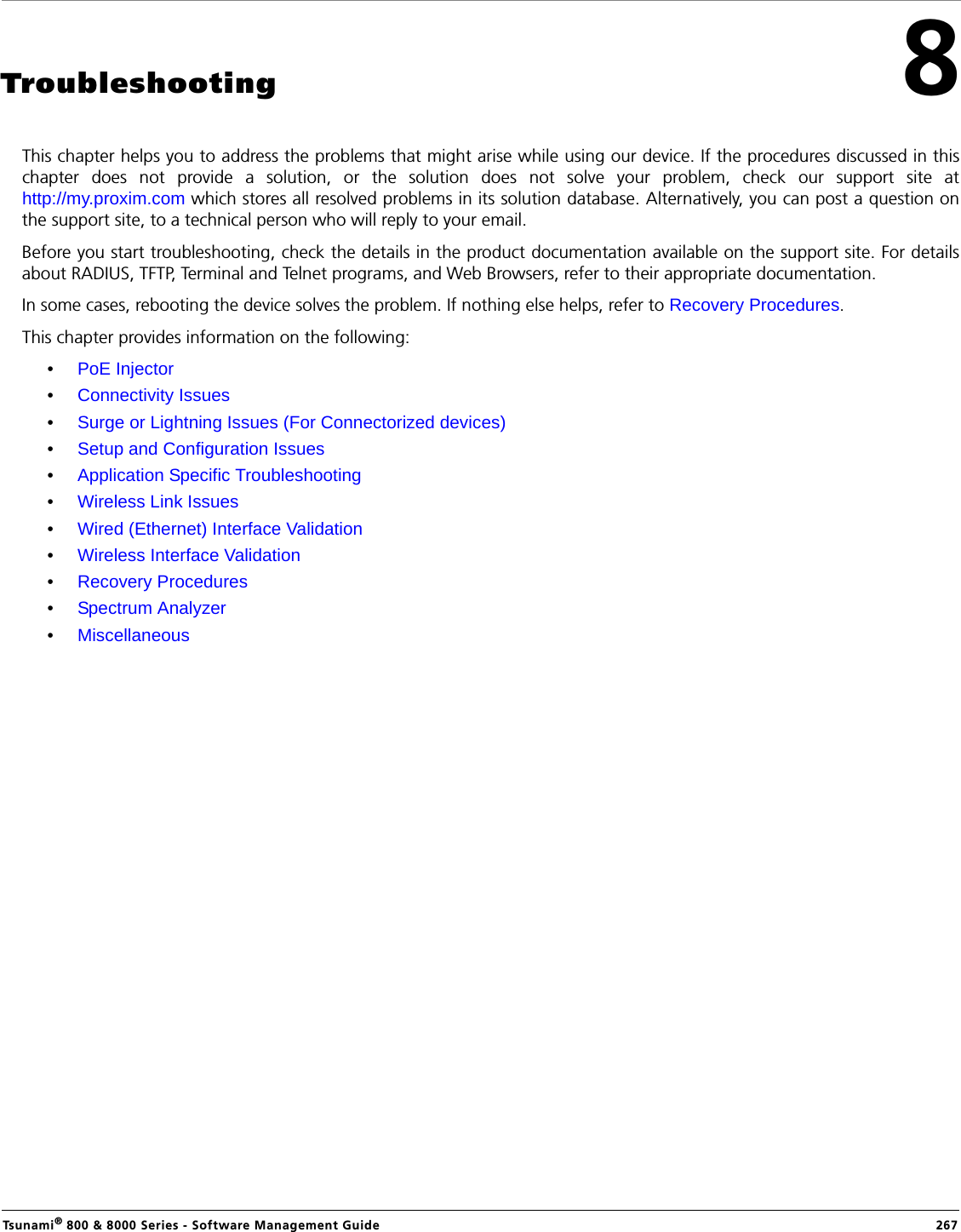 Tsunami® 800 &amp; 8000 Series - Software Management Guide  2678Troubleshooting This chapter helps you to address the problems that might arise while using our device. If the procedures discussed in thischapter does not provide a solution, or the solution does not solve your problem, check our support site athttp://my.proxim.com which stores all resolved problems in its solution database. Alternatively, you can post a question onthe support site, to a technical person who will reply to your email.Before you start troubleshooting, check the details in the product documentation available on the support site. For detailsabout RADIUS, TFTP, Terminal and Telnet programs, and Web Browsers, refer to their appropriate documentation.In some cases, rebooting the device solves the problem. If nothing else helps, refer to Recovery Procedures. This chapter provides information on the following:•PoE Injector•Connectivity Issues•Surge or Lightning Issues (For Connectorized devices)•Setup and Configuration Issues•Application Specific Troubleshooting•Wireless Link Issues•Wired (Ethernet) Interface Validation•Wireless Interface Validation•Recovery Procedures•Spectrum Analyzer•Miscellaneous