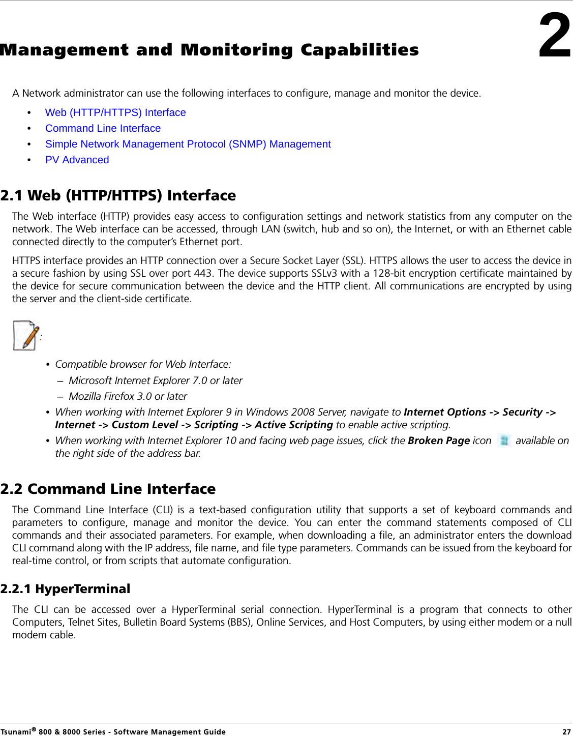 Tsunami® 800 &amp; 8000 Series - Software Management Guide  272Management and Monitoring CapabilitiesA Network administrator can use the following interfaces to configure, manage and monitor the device.•Web (HTTP/HTTPS) Interface •Command Line Interface•Simple Network Management Protocol (SNMP) Management•PV Advanced 2.1 Web (HTTP/HTTPS) InterfaceThe Web interface (HTTP) provides easy access to configuration settings and network statistics from any computer on thenetwork. The Web interface can be accessed, through LAN (switch, hub and so on), the Internet, or with an Ethernet cableconnected directly to the computer’s Ethernet port. HTTPS interface provides an HTTP connection over a Secure Socket Layer (SSL). HTTPS allows the user to access the device ina secure fashion by using SSL over port 443. The device supports SSLv3 with a 128-bit encryption certificate maintained bythe device for secure communication between the device and the HTTP client. All communications are encrypted by usingthe server and the client-side certificate.:•Compatible browser for Web Interface:–Microsoft Internet Explorer 7.0 or later–Mozilla Firefox 3.0 or later•When working with Internet Explorer 9 in Windows 2008 Server, navigate to Internet Options -&gt; Security -&gt; Internet -&gt; Custom Level -&gt; Scripting -&gt; Active Scripting to enable active scripting.•When working with Internet Explorer 10 and facing web page issues, click the Broken Page icon   available on the right side of the address bar. 2.2 Command Line Interface The Command Line Interface (CLI) is a text-based configuration utility that supports a set of keyboard commands andparameters to configure, manage and monitor the device. You can enter the command statements composed of CLIcommands and their associated parameters. For example, when downloading a file, an administrator enters the downloadCLI command along with the IP address, file name, and file type parameters. Commands can be issued from the keyboard forreal-time control, or from scripts that automate configuration.2.2.1 HyperTerminalThe CLI can be accessed over a HyperTerminal serial connection. HyperTerminal is a program that connects to otherComputers, Telnet Sites, Bulletin Board Systems (BBS), Online Services, and Host Computers, by using either modem or a nullmodem cable.