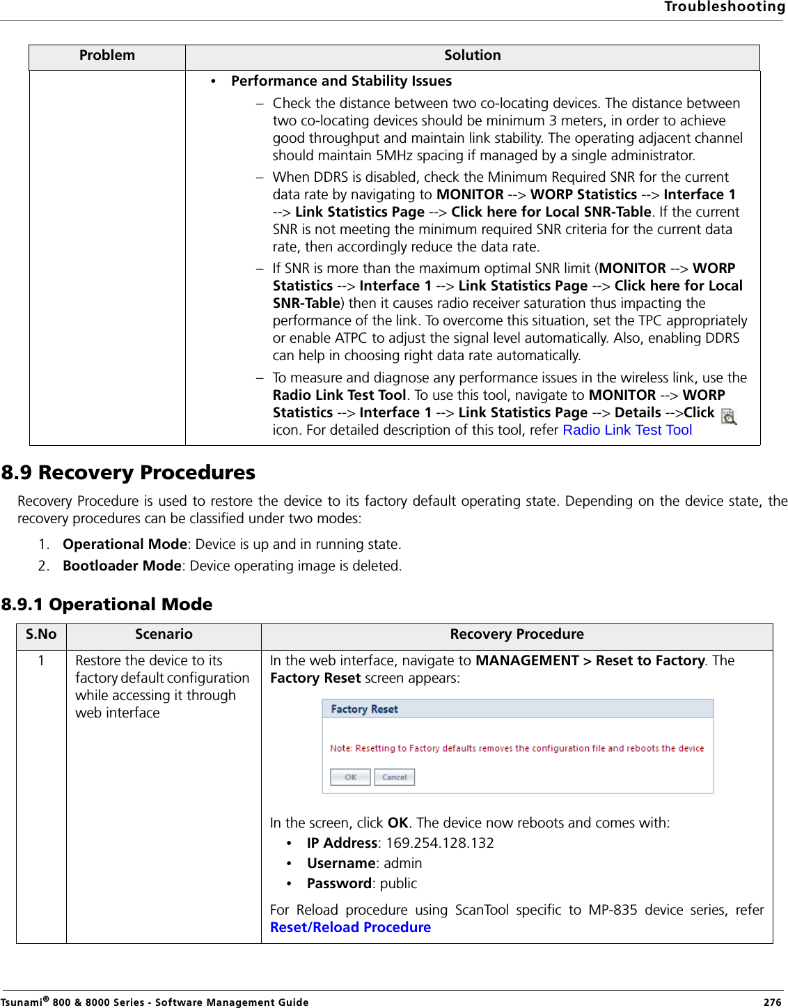 TroubleshootingTsunami® 800 &amp; 8000 Series - Software Management Guide  2768.9 Recovery ProceduresRecovery Procedure is used to restore the device to its factory default operating state. Depending on the device state, therecovery procedures can be classified under two modes:1. Operational Mode: Device is up and in running state.2. Bootloader Mode: Device operating image is deleted. 8.9.1 Operational ModeProblem Solution•Performance and Stability Issues– Check the distance between two co-locating devices. The distance between two co-locating devices should be minimum 3 meters, in order to achieve good throughput and maintain link stability. The operating adjacent channel should maintain 5MHz spacing if managed by a single administrator.– When DDRS is disabled, check the Minimum Required SNR for the current data rate by navigating to MONITOR --&gt; WORP Statistics --&gt; Interface 1 --&gt; Link Statistics Page --&gt; Click here for Local SNR-Table. If the current SNR is not meeting the minimum required SNR criteria for the current data rate, then accordingly reduce the data rate.– If SNR is more than the maximum optimal SNR limit (MONITOR --&gt; WORP Statistics --&gt; Interface 1 --&gt; Link Statistics Page --&gt; Click here for Local SNR-Table) then it causes radio receiver saturation thus impacting the performance of the link. To overcome this situation, set the TPC appropriately or enable ATPC to adjust the signal level automatically. Also, enabling DDRS can help in choosing right data rate automatically. – To measure and diagnose any performance issues in the wireless link, use the Radio Link Test Tool. To use this tool, navigate to MONITOR --&gt; WORP Statistics --&gt; Interface 1 --&gt; Link Statistics Page --&gt; Details --&gt;Click    icon. For detailed description of this tool, refer Radio Link Test ToolS.No Scenario Recovery Procedure1 Restore the device to its factory default configuration while accessing it through web interfaceIn the web interface, navigate to MANAGEMENT &gt; Reset to Factory. The Factory Reset screen appears:In the screen, click OK. The device now reboots and comes with:•IP Address: 169.254.128.132•Username: admin•Password: publicFor Reload procedure using ScanTool specific to MP-835 device series, referReset/Reload Procedure