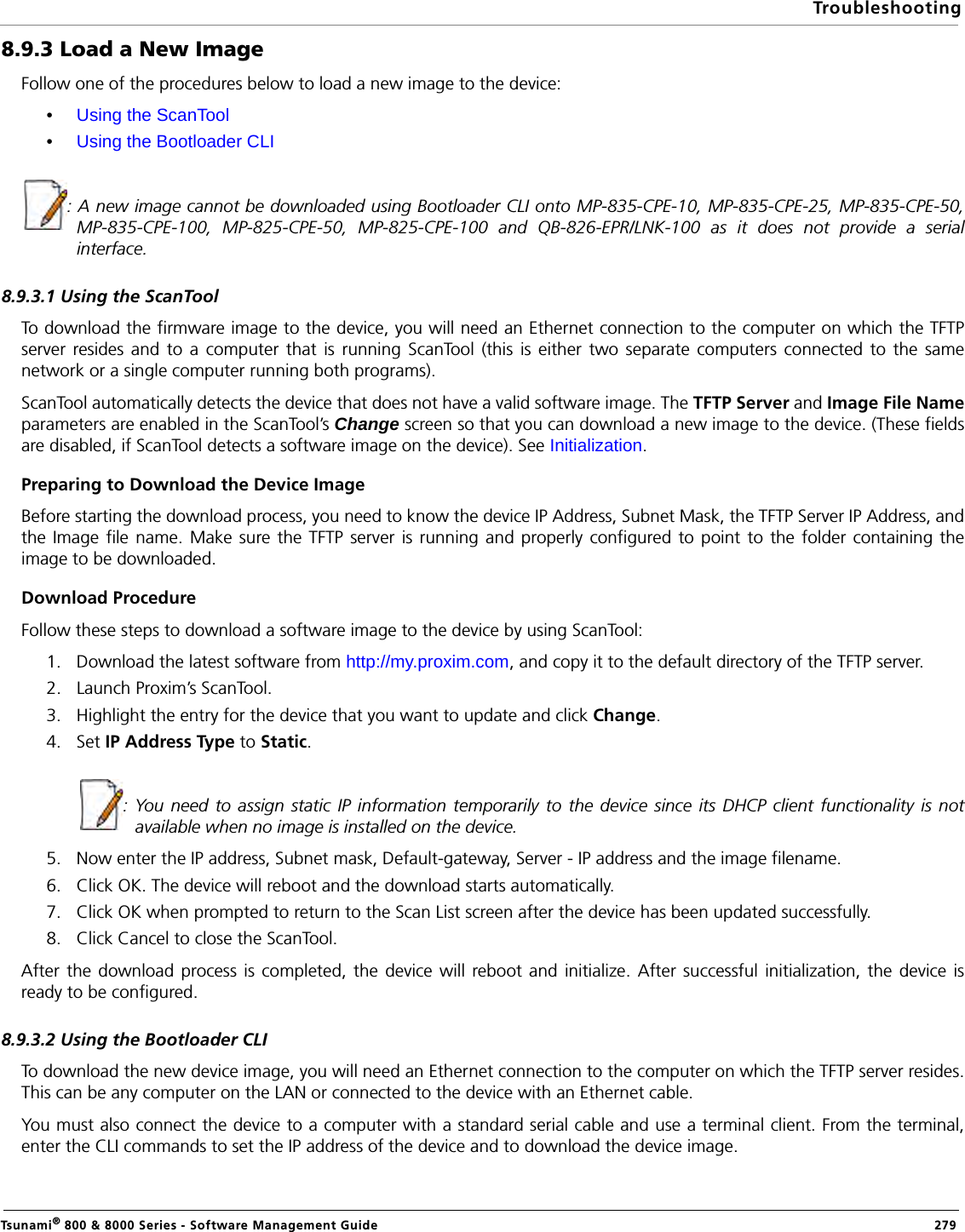 TroubleshootingTsunami® 800 &amp; 8000 Series - Software Management Guide  2798.9.3 Load a New ImageFollow one of the procedures below to load a new image to the device:•Using the ScanTool•Using the Bootloader CLI: A new image cannot be downloaded using Bootloader CLI onto MP-835-CPE-10, MP-835-CPE-25, MP-835-CPE-50,MP-835-CPE-100, MP-825-CPE-50, MP-825-CPE-100 and QB-826-EPR/LNK-100 as it does not provide a serialinterface.8.9.3.1 Using the ScanToolTo download the firmware image to the device, you will need an Ethernet connection to the computer on which the TFTPserver resides and to a computer that is running ScanTool (this is either two separate computers connected to the samenetwork or a single computer running both programs).ScanTool automatically detects the device that does not have a valid software image. The TFTP Server and Image File Nameparameters are enabled in the ScanTool’s Change screen so that you can download a new image to the device. (These fieldsare disabled, if ScanTool detects a software image on the device). See Initialization.Preparing to Download the Device ImageBefore starting the download process, you need to know the device IP Address, Subnet Mask, the TFTP Server IP Address, andthe Image file name. Make sure the TFTP server is running and properly configured to point to the folder containing theimage to be downloaded.Download ProcedureFollow these steps to download a software image to the device by using ScanTool:1. Download the latest software from http://my.proxim.com, and copy it to the default directory of the TFTP server.2. Launch Proxim’s ScanTool.3. Highlight the entry for the device that you want to update and click Change.4. Set IP Address Type to Static.          : You need to assign static IP information temporarily to the device since its DHCP client functionality is notavailable when no image is installed on the device.5. Now enter the IP address, Subnet mask, Default-gateway, Server - IP address and the image filename.6. Click OK. The device will reboot and the download starts automatically.7. Click OK when prompted to return to the Scan List screen after the device has been updated successfully.8. Click Cancel to close the ScanTool.After the download process is completed, the device will reboot and initialize. After successful initialization, the device isready to be configured.8.9.3.2 Using the Bootloader CLITo download the new device image, you will need an Ethernet connection to the computer on which the TFTP server resides.This can be any computer on the LAN or connected to the device with an Ethernet cable.You must also connect the device to a computer with a standard serial cable and use a terminal client. From the terminal,enter the CLI commands to set the IP address of the device and to download the device image.