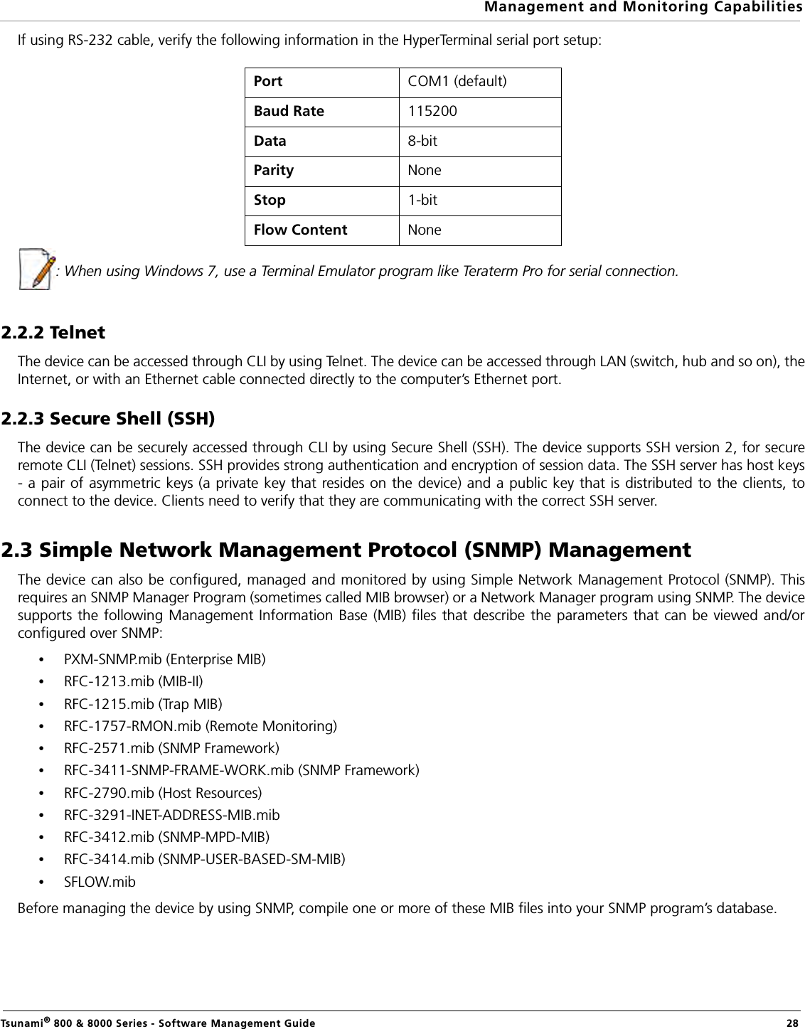 Management and Monitoring CapabilitiesTsunami® 800 &amp; 8000 Series - Software Management Guide  28If using RS-232 cable, verify the following information in the HyperTerminal serial port setup:: When using Windows 7, use a Terminal Emulator program like Teraterm Pro for serial connection.2.2.2 TelnetThe device can be accessed through CLI by using Telnet. The device can be accessed through LAN (switch, hub and so on), theInternet, or with an Ethernet cable connected directly to the computer’s Ethernet port. 2.2.3 Secure Shell (SSH)The device can be securely accessed through CLI by using Secure Shell (SSH). The device supports SSH version 2, for secureremote CLI (Telnet) sessions. SSH provides strong authentication and encryption of session data. The SSH server has host keys- a pair of asymmetric keys (a private key that resides on the device) and a public key that is distributed to the clients, toconnect to the device. Clients need to verify that they are communicating with the correct SSH server.2.3 Simple Network Management Protocol (SNMP) ManagementThe device can also be configured, managed and monitored by using Simple Network Management Protocol (SNMP). Thisrequires an SNMP Manager Program (sometimes called MIB browser) or a Network Manager program using SNMP. The devicesupports the following Management Information Base (MIB) files that describe the parameters that can be viewed and/orconfigured over SNMP:•PXM-SNMP.mib (Enterprise MIB)•RFC-1213.mib (MIB-II)•RFC-1215.mib (Trap MIB)•RFC-1757-RMON.mib (Remote Monitoring)•RFC-2571.mib (SNMP Framework) •RFC-3411-SNMP-FRAME-WORK.mib (SNMP Framework) •RFC-2790.mib (Host Resources)•RFC-3291-INET-ADDRESS-MIB.mib •RFC-3412.mib (SNMP-MPD-MIB)•RFC-3414.mib (SNMP-USER-BASED-SM-MIB)•SFLOW.mibBefore managing the device by using SNMP, compile one or more of these MIB files into your SNMP program’s database. Port COM1 (default)Baud Rate 115200Data 8-bitParity NoneStop 1-bitFlow Content  None